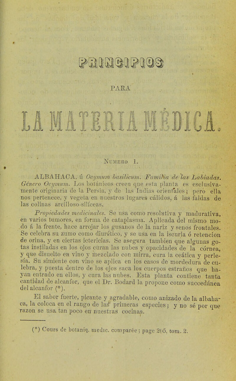 PARA Numero 1. ALBAHAOA, ú Ocynwifi. hasiliczim. FamiHa de las Lahiadas. Género Ocymum. Los bol ániüos creen que .esta yjlanl a es esclusiva- mente originaria de la Persia, y de las Indias orient'ales; pero ella nos pertenece, y vegeta en nuestros lugares cálidos, á las faldas de las colinas arcilloso-silíceas. Propiedades vicdicinales. Se usa como resolutiva y madurativa, en varios tumores, en forma de cataplasma. Aplicada del mismo mo- do íi la frente, hace arrojar los gusanos de la nariz y senos frontales. Se celebra su zumo como diurático, y se usa en la iscuria ó retención de orina, y en ciertas ictericias. Se asegura también que algunas go- tas instiladas en los ojos curan las nubes y opacidades de la cornea, y que disuelto en vino y mezclado con mirra, cura la ceática y perle- sía. Su simiente con vino se aplica en los casos de mordedura de cu- lebra, y puesta dentro de los ojos saca los cuerpos estraños que ha- yan entrado en ellos, y cura las nubes. Esta planta contiene tanta cantidad de alcanfor, que el Dr. Bodard la propone como succedúnea del alcanfor (*). El sabor fuerte, picante y agradable, como anizado de la albaha- ca, la coloca en el rango de laá primeras especies; y no sé por que razón se usa tan poco en nuestras cocinas.