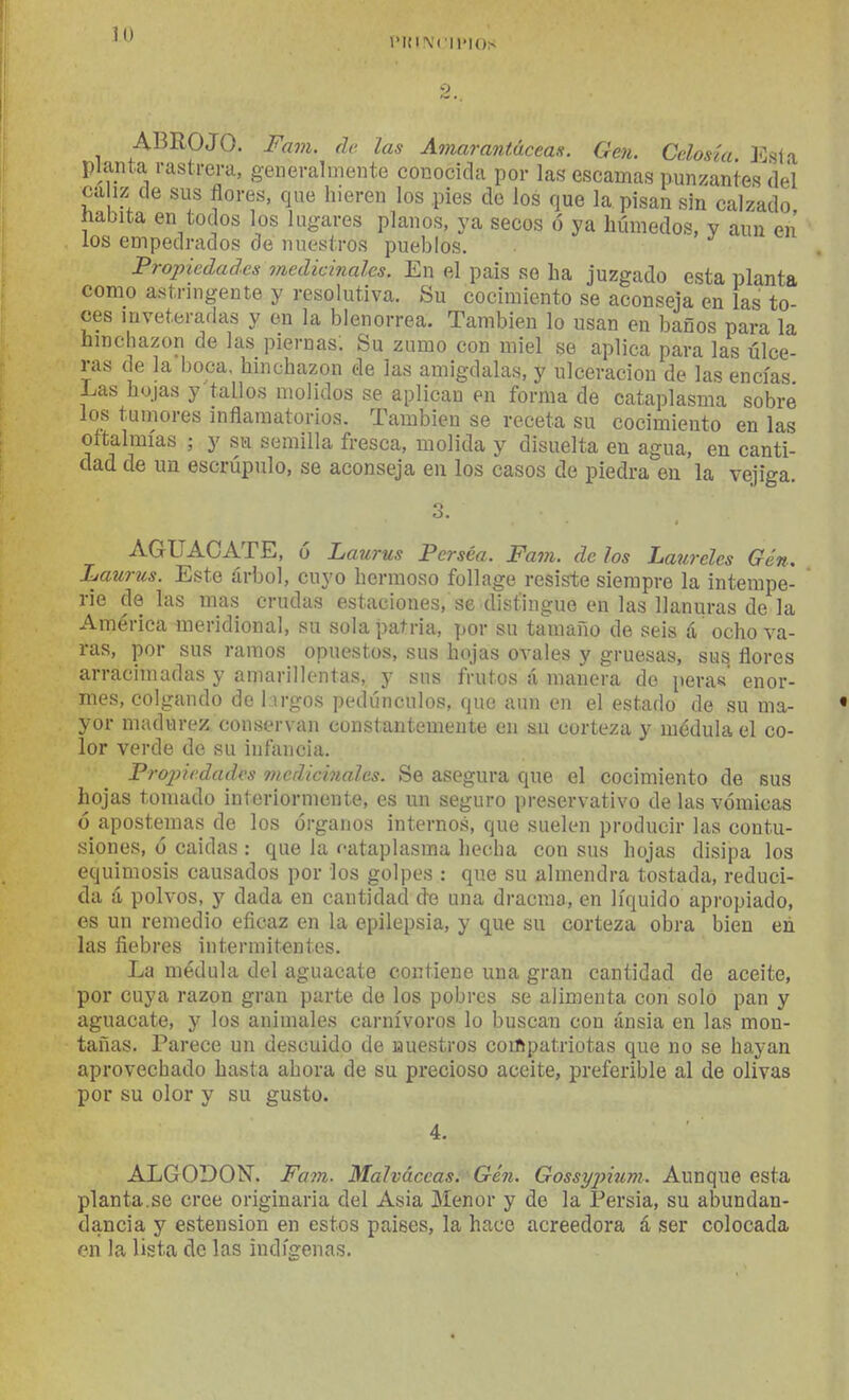 lMtl\'('ll>IO!< 9 ABROJO. Fam. de las Amarantácean. Gen. Celosía. lOsía planta rastrera, generalmente conocida por las escamas punzantes del ca iz de sus flores, que hieren los pies de los que la pisan sin calzado iiabita en todos los lugares planos, ya secos ó ya húmedos, y aun en los empedrados de nuestros pueblos, . j Propiedades medicinales. En el pais se ha juzgado esta planta como astringente y resolutiva. Su cocimiento se aconseja en las to ees inveteradas y en la blenorrea. También lo usan en baños para la hmchazon de las piernas. Su zumo con miel se aplica para las úlce- ras de la boca, hinchazón de las amígdalas, y ulceración de las encías Las hojas y'tallos molidos se aplican en forma de cataplasma sobré los tumores inflamatorios. También se receta su cocimiento en las oftalmías ; y su semilla fresca, molida y disuelta en agua, en canti- dad de un escrúpulo, se aconseja en los casos de piedra en la vejiga o. AGUACATE, ó Laurus Persea. Fam. de los Laureles Gen, Laurus. Este árbol, cuyo hermoso follage resiste siempre la intempe- rie de las mas crudas estaciones, se distingue en las llanuras de la América meridional, su sola patria, por su tamaño de seis á ocho va- ras, por sus ramos opuestos, sus hojas ovales y gruesas, sus flores arracimadas y amarillentas, y sus frutos á manera de peras' enor- mes, colgando de largos pedúnculos, que aun en el estado de su ma- yor madurez conservan constantemente en su corteza y médula el co- lor verde de su infancia, Projñcdades medicinales. Se asegura que el cocimiento de sus hojas tomado interiormente, es un seguro preservativo de las vómicas ó apostemas de los órganos internos, que suelen producir las contu- siones, ó caldas : que la r-ataplasma hecha con sus hojas disipa los equimosis causados por los golpes : que su almendra tostada, reduci- da á polvos, y dada en cantidad dx3 una dracraa, en líquido apropiado, es un remedio eñcaz en la epilepsia, y que su corteza obra bien en las fiebres intermitentes. La médula del aguacate contiene una gran cantidad de aceite, por cuya razón gran parte de los pobres se alimenta con soló pan y aguacate, y los animales carnívoros lo buscan con ánsia en las mon- tañas. Parece un descuido de nuestros coiftpatriotas que no se hayan aprovechado hasta ahora de su precioso aceite, preferible al de olivas por su olor y su gusto. ALGODON. Fa77i. Malváceasi Gén. Gossypixim. Aunque esta planta.se cree originaria del Asia Menor y de la Persia, su abundan- dancia y estension en estos palees, la hace acreedora á ser colocada en la lista de las indígenas.