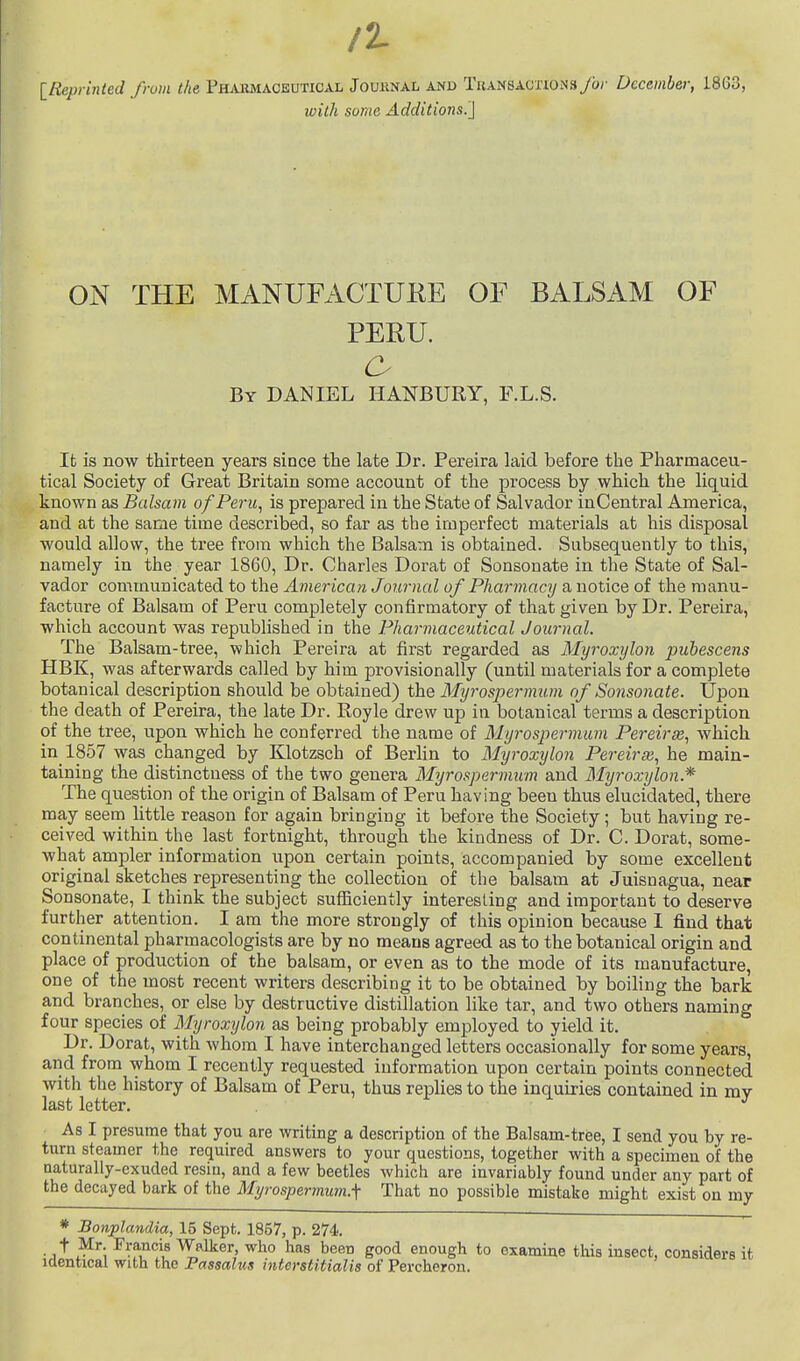 It. [Reprinted from the Pharmaceutical Journal and Tbansaotions/o)' December, 1863, with some Additions.'} ON THE MANUFACTURE OF BALSAM OF PERU. By DANIEL HANBURY, F.L.S. It is now thirteen years since the late Dr. Pereira laid before the Pharmaceu- tical Society of Great Britain some account of the process by which the liquid known as Balsam of Peru, is prepared in the State of Salvador inCentral America, and at the same time described, so far as the imperfect materials at his disposal would allow, the tree from which the Balsam is obtained. Subsequently to this, namely in the year 1860, Dr. Charles Dorat of Sonsonate in the State of Sal- vador communicated to the American Journal of Pharmacy a notice of the manu- facture of Balsam of Peru completely confirmatory of that given by Dr. Pereira, which account was republished in the Pharmaceutical Journal. The Balsam-tree, which Pereira at first regarded as Myroxylon pubescens HBK, was afterwards called by him provisionally (until materials for a complete botanical description should be obtained) the Myrospermum of Sonsonate. Upon the death of Pereira, the late Dr. Royle drew up in botanical terms a description of the tree, upon which he conferred the name of Myrospermum Pereirse, Avhich in 1857 was changed by Klotzsch of Berlin to Myroxylon Pereirx, he main- taining the distinctness of the two genera Myrospermum and Mtjroxylon* The question of the origin of Balsam of Peru having been thus elucidated, there may seem little reason for again bringing it before the Society; but having re- ceived within the last fortnight, through the kindness of Dr. C. Dorat, some- what ampler information upon certain points, accompanied by some excellent original sketches representing the collection of the balsam at Juisnagua, near Sonsonate, I think the subject sufficiently interesting and important to deserve further attention. I am the more strongly of this opinion because I find that continental pharmacologists are by no means agreed as to the botanical origin and place of production of the balsam, or even as to the mode of its manufacture, one of the most recent writers describing it to be obtained by boiling the bark and branches, or else by destructive distillation like tar, and two others naming four species of Myroxylon as being probably employed to yield it. Dr. Dorat, with whom I have interchanged letters occasionally for some years, and from whom I recently requested information upon certain points connected with the history of Balsam of Peru, thus replies to the inquiries contained in mv last letter. J As I presume that you are writing a description of the Balsam-tree, I send you by re- turn steamer the required answers to your questions, together with a specimen of the naturally-exuded resin, and a few beetles which are invariably found under any part of the decayed bark of the Myrospermum.^ That no possible mistake might exist on my * Bonplandia, 15 Sept. 1857, p. 274. f Mr. Francis Wftlker, who has been good enough to examine this insect, considers it identical with the Passalus interstilialis of Percheron.