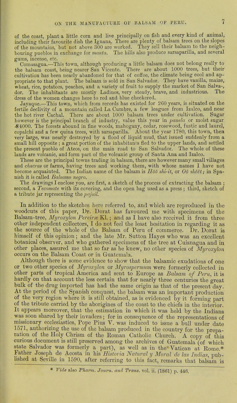 of the coast, plant a little corn and live principally on fish and every kind of animal, including their favourite dish the Iguana. There are plenty of balsam trees on the slopes of the mountains, but not above 300 are worked. They sell their balsam to the neigh- bouring pueblos in exchange for manta. The hills also produce sarsaparilla, and several gums, incense, etc. Comasagua.—This town, although producing a little balsam does not belong really to the balsam coast, being nearer San Vicente. There are about 1000 trees, but their cultivation has been Dearly abandoned for that of coffee, the climate being cool and ap- propriate to that plant. The balsam is sold in San Salvador. They have vanilla, maize, wheat, rice, potatoes, peaches, and a variety of fruit to supply the market of San Salva-, dor. The inhabitants are mostly Ladinos, very steady, brave, and industrious. The dress of the women changes here to red and blue checkered. Jayaque.—This town, which from records has existed for 260 years, is situated on the fertile declivity of a mountain called La Cumbre, a few leagues from Izalco, and near the hot river Cachal. There are about 1000 balsam trees under cultivation. Sugar however is the principal branch of industry, value this year in panda or moist sugar 45*4000. The forests abound in fine woods, mahogany, cedar, rosewood, fustic and laurel, copalchi and a few quina trees, with sarsaparilla. About the year 1780, this town, then very large, was nearly destroyed by a flood of liquid mud, that issued suddenly from a small hill opposite ; a great portion of the inhabitants fled to the upper lands, and settled the present pueblo of Ateos. on the main road to San Salvador. The whole of these lands are volcanic, and form part of the volcanic group of Santa Ana and Izalco. These are the principal towns trading in balsam, there are however many small villages and chacras or farms, having trees and working them, with whose names I have not become acquainted. The Indian name of the balsam is Hod ski-it, or Oo sheet; in Spa- nish it is called Balsamo negro. The drawings I enclose you, are first, a sketch of the process of extracting the balsam ; second, a Tecomate with its covering, and the open bag used as a press ; third, sketch of a tribute jar representing the pajuil. In addition to the sketches here referred to, and which are reproduced in the woodcuts of this paper, Dr. Dorat has favoured me with specimens of the Balsam-tree, Myroxylon Pereirie Kl.; and as I have also received it from three other independent collectors, I do not feel the least hesitation in regarding it as the source of the whole of the Balsam of Peru of commerce. Dr. Dorat is himself of this opinion; and the late Mr. Sutton Hayes who was an excellent botanical observer, and who gathered specimens of the tree at Cuisnagua and in other places, assured me that so far as he knew, no other species of Myroxylon occurs on the Balsam Coast or in Guatemala. Although there is some evidence to show that the balsamic exudations of one or two other species of Myroxylon or Myrospermum were formerly collected in other parts of tropical America and sent to Europe as Balsam of Peru, it is hardly on that account the less certain that for nearly three centuries the great bulk of the drug imported has had the same origin as that of the present day. At the period of the Spanish conquest, the balsam was an important production of the very region where it is still obtained, as is evidenced by it forming part of the tribute carried by the aborigines of the coast to the chiefs in the interior. It appears moreover, that the estimation in which it was held by the Indians was soon shared by their invaders; for in consequence of the representations of missionary ecclesiastics, Pope Pius V. was induced to issue a bull under date 1571, authorizing the use of the balsam produced in the country for the prepa- ration of the Holy Chrism of the Roman Catholic Church. A copy of this curious document is still preserved among the archives of Guatemala (of which state Salvador was formerly a part), as well as in the'Vatican at Rome.* Father Joseph de Acosta in his Historia Natural y Moral de las Indias, pub- lished at Seville in 1590, after referring to this fact, remarks that balsam is Vide also Pharm. Journ. and Trans, vol. ii. (1861) p. 446.