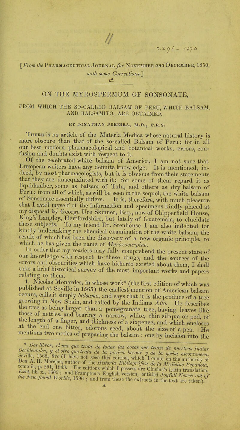 [^From /AePuARMACEOTiCAL JouRNAL/or November aw</December, 1850, widi some Corrections.^ ON THE MYEOSPERM QM OP SONSONATE, FROM WHICH THE SO-CALLED BALSAM OF PERU, WHITE BALSAM, AND BALSAMITO, ARE OBTAINED. Br JONATHAN PEKEIKA, M.D., F.R.S. There is no article of the Materia Medica whose natural history is more obscure than that of the so-called Balsam of Peru; for in all our best modern pharmacological and botanical works, errors, con- fusion and doubts exist with respect to it. Of the celebrated white balsam of America, I am not sure that European writers have any definite knowledge. It is mentioned, in- deed, by most pharmacologists, but It Is obvious from their statements that they are unacquainted with it; for some of them regard it as liquidamber, some as balsam of Tolu, and others as dry balsam of Peru; from all of which, as will be seen in the sequel, the white balsam of Sonsonate essentially differs. It is, therefore, with much pleasure that I avail myself of the information and specimens kindly placed at niy disposal by George Ure Skinner, Esq., now of Chipperfield House, Kmg's Langley, Hertfordshire, but lately of Guatemala, to elucidate these subjects. To my friend Dr. Stenhouse I am also Indebted for kmdly undertaking the chemical examination of the white balsam, the result of which has been the discovery of a new organic principle, to which he has given the name of Alyroxocarpine. In order that my readers may fully comprehend the present state of our knowledge with respect to these drugs, and the sources of the errors and obscurities which have hitherto existed about them, I shall take a brief historical survey of the most Important works and papers relating to them. * 1. Nicolas Monardes, in whose work* (the first edition of which was pubhshed at SeviUe in 1565) the earliest mention of American balsam occurs, calls it simply bakamo, and says that it is the produce of a tree growing in New Spain, and called by the Indians Xilo. He describes the tree as being larger than a pomegranate tree, having leaves like those ot nettles, and bearing a narrow, white, thin siliqua or pod, of the length of a finger, and thickness of a sixpence, and which encloses at the end one bitter, odorous seed, about the size of a pea He mentions two modes of preparing the balsam: one by incision into the * Dos Ubrog, el uno qw train de todas las cosas que tram de nuesiras Indlas nl a' m at' • . I't'' w'l'cli I quote on the authority of • ;'k^; ^'■'''^^ 'l'^'^! } P'''^^?^^ '-'i-e Clusius's Latin tr.-imktion tomo /.^o^^lib x.,lG05 ; nndFrampton's EnglisI, version, entitle X/^ S t/^ New-found Worlde, 1596 ; and from these the extracts in the tS a^taken).-^