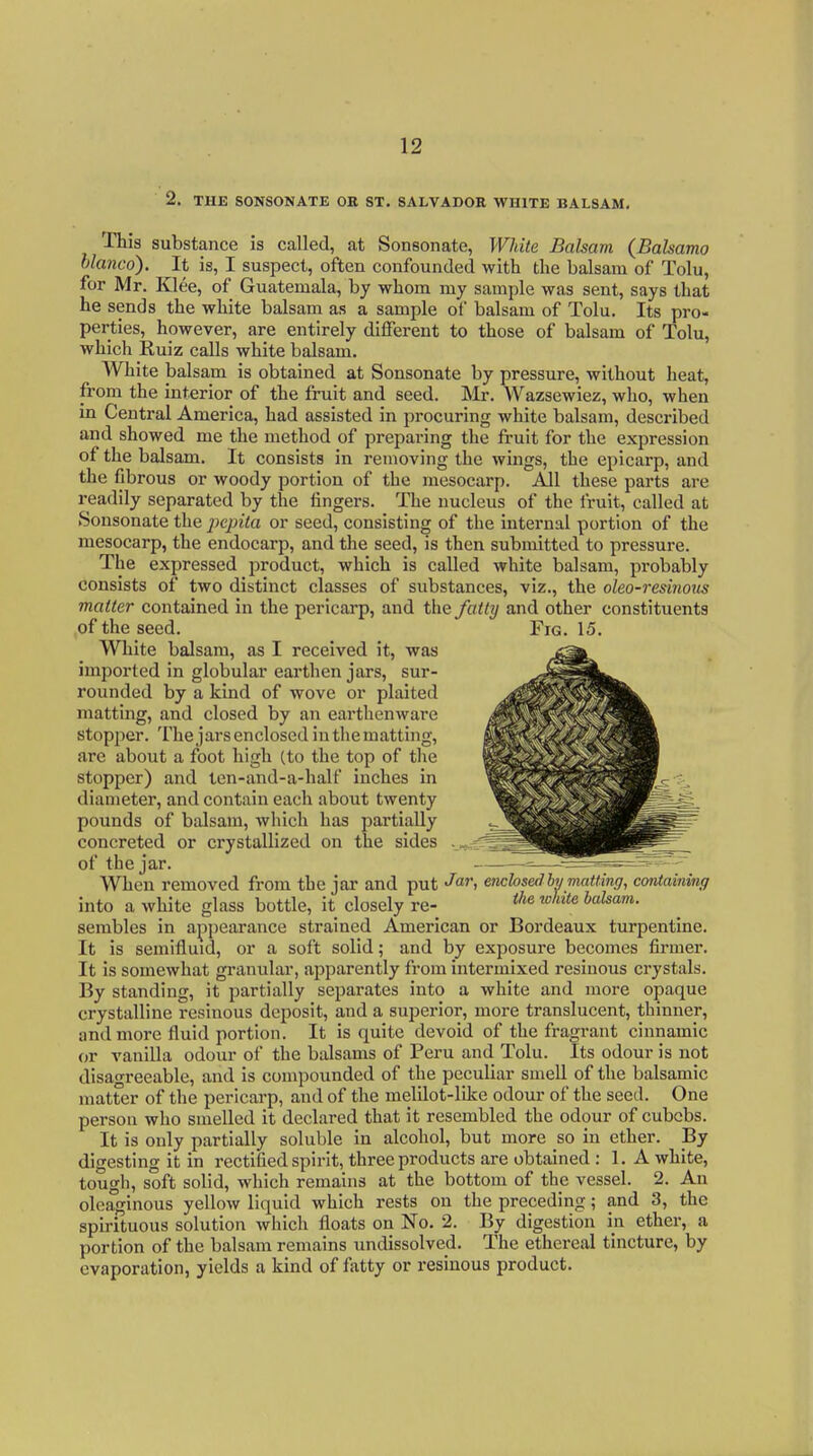 2. THE SONSONATE OR ST. SALVADOR WHITE BALSAM, This substance is called, at Sonsonate, White Balsam {Bahama hlanco). It is, I suspect, often confounded with the balsam of Tolu, for Mr. Klee, of Guatemala, by whom my sample was sent, says that he sends the white balsam as a sample of balsam of Tolu. Its pro- perties, however, are entirely different to those of balsam of Tolu, which Ruiz calls white balsam. White balsam is obtained at Sonsonate by pressure, without heat, from the interior of the fruit and seed. Mr. Wazsewiez, who, when in Central America, had assisted in procuring white balsam, described and showed me the method of preparing the fruit for the expression of the balsam. It consists in removing the wings, the epicarp, and the fibrous or woody portion of the mesocarp. All these parts are readily separated by the fingers. The nucleus of the fruit, called at Sonsonate the j^cpita or seed, consisting of the internal portion of the mesocarp, the endocarp, and the seed, is then submitted to pressure. The expressed product, which is called white balsam, probably consists of two distinct classes of substances, viz., the oleo-resinoxis matter contained in the pericarp, and the fatty and other constituents of the seed. Fig. 15. White balsam, as I received it, was imported in globular earthen jars, sur- rounded by a kind of wove or plaited matting, and closed by an earthenware stopjier. The jarsenclosed in the matting, are about a foot high (to the top of the stopper) and ten-and-a-half inches in diameter, and contain each about twenty pounds of balsam, which has partially concreted or crystallized on the sides of the jar. When removed from the jar and put «^«''. encbsedby matimfj, containing into a white glass bottle, it closely re- '''^ sembles in a^ipearance strained American or Bordeaux turpentine. It is semifluid, or a soft solid; and by exposure becomes firmer. It is somewhat granular, apparently from intermixed resinous crystals. By standing, it partially separates into a white and more opaque crystalline resinous deposit, and a superior, more translucent, thinner, and more fluid portion. It is quite devoid of the fragrant cinnamic or vanilla odour of the balsams of Peru and Tolu. Its odour is not disagreeable, and is compounded of the peculiar smell of the balsamic matter of the pericarp, and of the melilot-like odour of the seed. One person who smelled it declared that it resembled the odour of cubcbs. It is only partially soluble in alcohol, but more so in ether. By digesting it in rectified spirit, three products are obtained : 1. A white, tough, soft solid, which remains at the bottom of the vessel. 2. An oleaginous yellow liquid which rests on the preceding; and 3, the spirituous solution which floats on No. 2. By digestion in ether, a portion of the balsam remains undissolved. The ethereal tincture, by evaporation, yields a kind of fatty or resinous product.