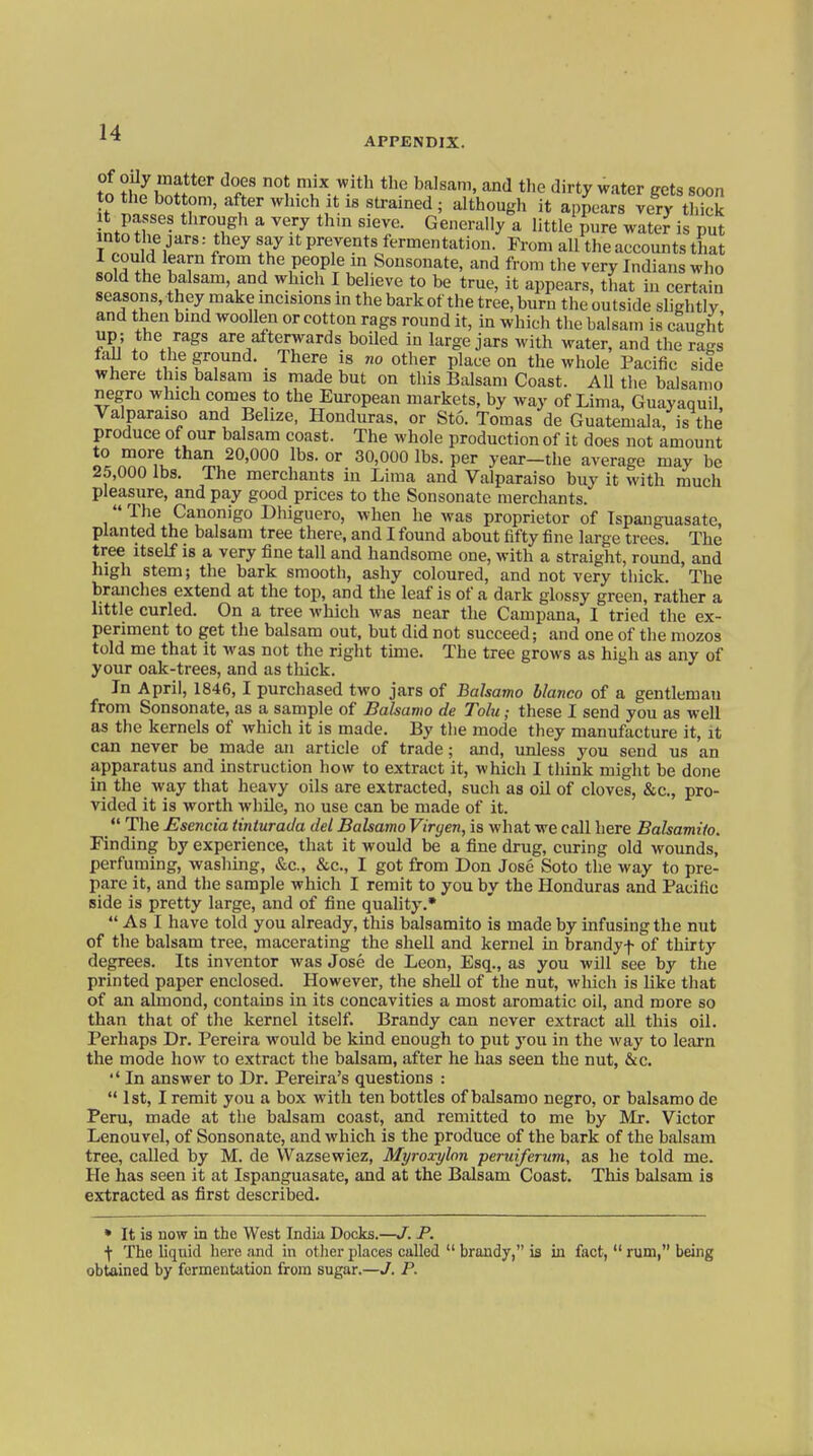 to tilZl T ° '^^-.^.'^'^ ^^ dirty ^vater gets soon to the bottom, after which it is strained ; although it appears very thick t passes through a very thm sieve. Generally a little Jure water is put T r nn 1''''' l ^ T P^^euts fermentation. From all the accounts that LiH ^ Sousonate, and from the very Indians who sold the balsam and which I believe to be true, it appears, that in certain seasons, they make mcisions m the bark of the tree, burn the outside slightly and then bind woollen or cotton rags round it, in which the balsam is caught up ; the rags are afterwards boUed in large jars with water, and the rags faJ^ to the ground. There is no other place on the whole Pacific side where this balsam is made but on this Balsam Coast. All the balsamo negro which comes to the European markets, by way of Lima, Guayaquil, Valparaiso and Belize, Honduras, or Sto. Tomas de Guatemala, is the produce of our balsam coast. The whole production of it does not amount to more than 20,000 lbs. or 30,000 lbs. per year-the average may be 25,000 lbs. The merchants iu Lima and Valparaiso buy it with much pleasure, and pay good prices to the Sonsonate merchants.  The Canonigo Dhiguero, when he was proprietor of Ispauguasate, planted the balsam tree there, and I found about fifty fine large trees. The tree itself is a very fine tall and handsome one, with a straight, round, and high stem; the bark smooth, ashy coloured, and not very thick. The branches extend at the top, and the leaf is of a dark glossy green, rather a little curled. On a tree which was near the Campana, I tried the ex- periment to get the balsam out, but did not succeed; and one of the mozos told me that it was not the right tune. The tree grows as high as any of your oak-trees, and as thick. In April, 1846,1 purchased two jars of Balsamo bianco of a gentleman from Sonsonate, as a sample of Balsamo de Tolu; these I send you as well as the kernels of which it is made. By the mode they manufacture it, it can never be made an article of trade; and, unless you send us an apparatus and instruction how to extract it, which I think might be done in the way that heavy oils are extracted, such as oil of cloves, &c., pro- vided it is worth while, no use can be made of it. _ The Esencia tinturada del Balsamo Viryen, is what we call here Balsamiio. Finding by experience, that it would be a fine drug, curing old wounds, perfuming, washing, &c., &c., I got from Don Jose Soto the way to pre- pare it, and the sample which I remit to you by the Honduras and Pacific side is pretty large, and of fine quality.*  As I have told you already, this balsamito is made by infusing the nut of the balsam tree, macerating the shell and kernel in brandyf of thirty degrees. Its inventor was Jose de Leon, Esq., as you will see by the printed paper enclosed. However, the shell of the nut, which is like that of an almond, contains in its concavities a most aromatic oil, and more so than that of the kernel itself. Brandy can never extract all this oil. Perhaps Dr. Pereira would be kind enough to put you in the way to learn the mode how to extract the balsam, after he has seen the nut, &c.  In answer to Dr. Pereira's questions :  1st, I remit you a box with ten bottles of balsamo negro, or balsamo de Peru, made at the balsam coast, and remitted to me by ]\Ir. Victor Lenouvel, of Sonsonate, and which is the produce of the bark of the balsam tree, called by M. de Wazsewiez, Myroxylon perttiferum, as he told me. He has seen it at Ispauguasate, and at the Balsam Coast. This balsam is extracted as first described. • It is now Lq the West India Docks.—J. P. t The liquid here and in other places called  brandy, is in fact,  rum, being obtained by fermentation from sugar.—J. P.