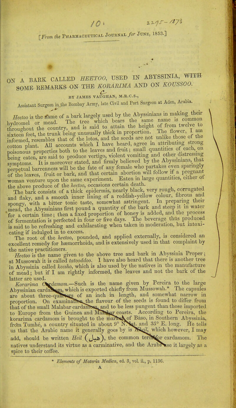 J0\ y.z.^J--^^7^ [From the Puamiacedtical Journal for June, 1853.] ON A BAKK CALLED HEETOO, USED IN ABYSSINIA, WITH SGI^IE REMARKS ON THE KORARIMA AND ON KOUSSOO. BY JAMBS VAUGHAN, M.B.C.S., Assistant Surgeon nx,the Bombay Amy, late CivU and Port Surgeon at Aden, Arabia. Heetoo is the ffame of a bark largely used by the Abyssinians in aking their hyto^mel or mead. The tree which bears the same name common thCTout the country, and is said to attam the height of from twelve to Seen feet, the trunk being unusually thick in proportion. The flower, I am informed resembles that of the lotos, and the seeds are not unlike those of the cotton Xt All accounts which I have heard, agree m attributing strong poisonoSs properties both to the leaves and fruit; small quantities of each, on be n' eaten, a?e said to produce vertigo, violent vomiting and o her ^distressing svmntoms It is moreover stated, and firmly believed by the Abyssmians,_ that perpW barrenness will be the fate of any female who partakes even sparingly of the leaves, fruit or bark, and that certam abortion will follow if a Pregnant woman venture upon the same experiment. Eaten m large quantities, either ot the above produce of the heetoo, occasions certain death. The bark consists of a thick epidermis, nearly black, very rough, corrugated and flaky, and a smooth inner lining of a reddish-yellow colour, fibrous and spont^y, with a bitter tonic taste, somewhat astringent. In preparing their mead, the Abyssinians first pound a quantity of the bark and steep it m water Vor a certain tune; then a fixed proportion of honey is added, and the process of fermentation is perfected in four or five days. The beverage thils produced is said to be refreshing and exhilarating when taken m moderation, but mtoxi- cating if indulged in to excess. . .j j The root of the heetoo, pounded, and apphed externally, is considered an excellent remedy for hsemorrhoids, and is extensively used in that complaint by the native practitioners. . . -r, Heetoo is the name given to the above tree and bark m Abyssmia Proper; at Mussowah it is called tatooddoo. I have also heard that there is another tree in Abyssinia called keesho, which is also used by the natives in the manufacture of mead; but if I am rightly informed, the leaves and not the bark of the letter SiI*G llS6cl» Korarima Cl^aniom.—Such is the name given by Pereira to the large Abyssinian card^fc^m, which is exported chiefly from Mussowah.* The capstdes are about three-quiHm;s of an inch in length, and_ somewhat narrow in proportion. On examina!tfe«,^e flavour of the seeds is found to differ from that of the small Malabar carda^THiauand to be less pungentthan those imported to Europe from the Guinea and MatJi^aircoasts. According to Pereira, the korarima cardamom Is brought to the inarfe«^k^ Baso, in Southern Abyssinia, frdtn Tumhe, a country situated in about 9° NTS^t. and 35°_E. long. He tells us that the Arabic name it generally goes by is ISi^jZ, which however, I may add, should be written Heil J-Jb^, the common terihSfcr cardamom. Tlie natives understand its virtue as a carminative, and the Arab^se it largely as a spice to their coffee. ♦ Elements of Materia Medica, ed. 3, vol. ii., p. 1136.