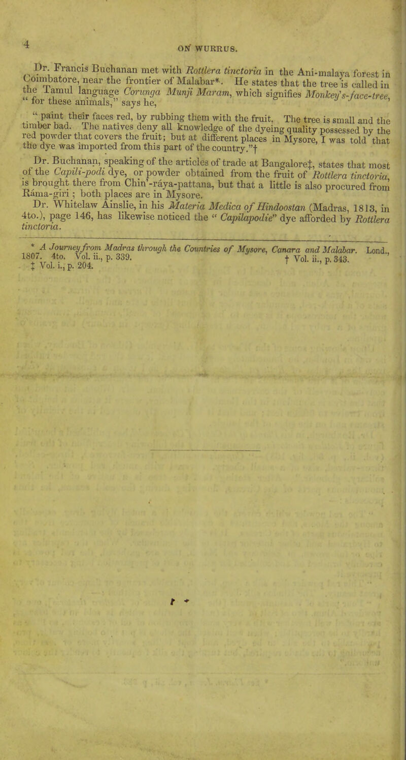 ,^ P^; Francig Buchanan met with Roitlera tinctoria in the Ani-malava forest in Comibatore, near the frontier of Malabar*. He states that the tree is called in tbe iamul language Corimga Munji Maram, which signifies Monkerfs-face-tree  for these animals, says he, ■/ y c »ce,  paint their faces red, by rubbing them with the fruit. The tree is small and tlie timber bad. The natives deny aU knowledge of the dyeing quality possessed by the red powder that covers the fruit; but at different places in Mysore, I was told that the dye was imported from this part of the country.t Dr. Buchanan, speaking of the articles of trade at BangaloreJ, states that most ot the Capib-podi dye, or powder obtained from the fruit of Roitlera tinctoria is brought there fi-om Chm'-raya-pattana, but that a little is also procured from Rama-gin ; both places are in Mysore. Dr. Whitelaw Ainslie, in his Materia Medica of Hindoostan (Madras, 1813, in 4to.), page 146, has likewise noticed the  Capilapodte dye afforded by Rottkra tinctoria. * A Journey from, Madras through the Countries of Mysore, Canara and Mahhar. Lond 1807 4to. Vol. ii., p. 339. ^ Vol. ii., p. 343. X Vol. I., p. 204. t *