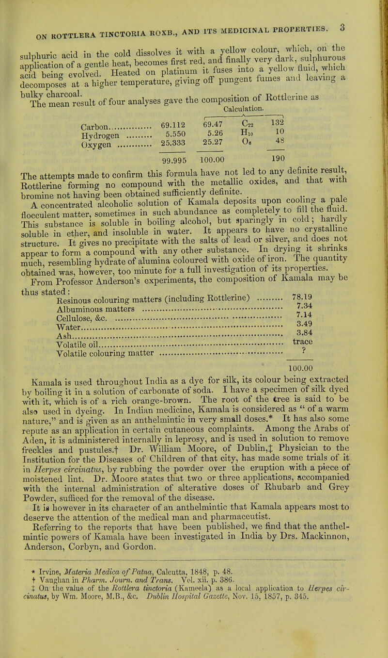 11- -A ir. onU dissolves it with a yellow colour, which, on the TecompTses at a higher temperatu?^^ pungent fumes and leavmg a ^SeterJesult of four analyses gave the composition of Rottlerine as On.lniilation. 69.112 69.47 C22 132 5.550 5.26 Hio 10 25.333 25.27 o« 48 99.995 100.00 190 The attempts made to confirm this formula have not led to any definite result Rottlerine forming no compound with the metalhc oxides, and that with bromine not having been obtained sufficiently definite. 1 concentrated alcohoHc solution of Kamala deposits upon cooling a pa^^ flocculent matter, sometimes in such abundance as completely to fi l the fluid This substance is soluble in boiling alcohol, but sparmgly in cold, hardly soluble in ether, and insoluble in water. It appears to have no crystalline structure. It gives no precipitate with the salts of lead or silver, and does not appear to form a compound with any other substance In drying it shrinks much, resembling hydrate of alumina coloured with oxide of iron. The quantity obtained was, however, too minute for a full investigation of its properties. From Professor Anderson's experiments, the composition of Kamala may be thus stated: , -r. • n m Resinous colouring matters (including Rottlerine) 78.19 Albuminous matters Cellulose, &c Water 3.49 Ash ^^-S* Volatile oil ^^f^ Volatile colouring matter ^ 100.00 Kamala is used throughout India as a dye for silk, its colour being extracted by boiling it in a solution of carbonate of soda. I have a specimen of silk dyed with it, which is of a rich orange-brown. The root of the tree is said to be also used in dyeing. In Indian medicine, Kamala is considered as  of a warm nature, and is given as an anthelmintic in very small doses.* It has also some repute as an application in certain cutaneous complaints. _ Among the Arabs of Aden, it is administered internally in leprosy, and is used in solution to remove freckles and pustules.f Dr. William Moore, of Dublin,t Physician to the Institution for the Diseases of Children of that city, has made sonie trials of it in Herpes circinatus, by rubbing the powder over the eruption with a piece of moistened lint. Dr. Moore states that two or three applications, accompanied with the internal administration of alterative doses of Rhubarb and Grey Powder, sufficed for the removal of the disease. It is however in its character of an anthelmintic that Kamala appears most to deserve the attention of the medical man and pharmaceutist. Referring to the reports that have been published, we find that the anthel- mintic powers of Kamala have been investigated in India by Drs. Mackinnon, Anderson, Corbyn, and Gordon. * Irvine, Materia Medica of Paina, Calcutta, 1848, p. 48. t Vanglian in Pharm. Joum. and Trans. Vol. xii. p. 386- t On the value of the Rottlera tinctoria (Kameela) as a local application to Herpes cir- cinatus, by Wm. iMoore, M.B., &c. Dublin Ilospilal Gazelle, Nov. 15, 1857, p. 346.