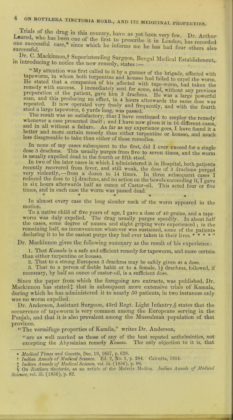 r Jri^^'j/ 1™^ ''''^'y' ^^^^ ^« yet been very few. Dr Arthur successful ' ^'^ ™ '^^d others also in?nt;SuSnSl^tr''*'^^^^'^-' ^^Sal Medical Establishment.. Ill inirouucing to notice the new remedy, states : . My attention was first called to it by a gunner of the brigade, affected with tapeworm in whom both urpentme and kousso had failed to ex ,el the worm He stated that a companion of his atTected with tape-worm had taken the remedy with success. I immediately sent for some, a^d. wXurany previous preparation of the patient, gave him 3 drachms. He was a large KerfS man, and this producmg no effect, in 4 hours afterwards the same dose was 3 V . ^ operated very freely and frequently, and with the fourth stool a large tapeworm, 6 yards long, was passed. The result was so satisfactory, that I have continued to employ the remedy whenever a case presented itself; and I have now given it in 16 different cases, and m all without a failure. As far as my experience goes, I have found it a better and more certain remedy than either turpentine or kousso, and much less disagreeable to take than either of these remedies. In none of my cases subsequent to the first, did I ever exceed for a single dose 3 drachms This usually purges from five to seven times, and the worm 18 usually expelled dead in the fourth or fifth stool. In two of the later cases in which I administered it in Hospital, both patients recently recovered from fever, and still weak, the dose of 3 drachms purged very violently,—from a dozen to 14 times. In three subsequent cases I reduced the dose to 1J drachms, and no action on the bowels succeeding it, I gave in six hours afterwards half an ounce of Castor-oil. This acted four or five times, and in each case the worm was passed dead. ***** In almost every case the long slender neck of the worm appeared in the motion. To a native child of five years of age, I gave a dose of 40 grains, and a tape- worm was duly expelled. The drug usually purges speedily. In about half the cases, some degree of nausea and slight griping were experienced ; in the remaining half, no inconvenience whatever was sustained, some of the patients declaring it to be the easiest purge they had ever taken in their lives. * * * *  Dr. Mackinnon gives the following summary as the result of his experience; 1. That Kamala is a safe and efficient remedj'^ for tapeworm, and more certain than either turpentine or kousso. 2. That to a strong European 3 drachms may be safely given as a dose. 3. That to a person of feeble habit or to a female, 1^ drachms, followed, if necessary, by half an ounce of castor-oil, is a sufficient dose. Since the paper from which the foregoing are extracts, was published, Dr. Mackinnon has stated $ that in subsequent more extensive trials of Kamala, during which he has administered it to nearly 50 patients, in two instances only was no worm expelled. Dr. Anderson, Assistant Surgeon, 43rd Regt. Light Infantry,§ states that the occurrence of tapeworm is very common among the Europeans serving in the Punjab, and that it is also prevalent among the Mussulman population of that province.  The vermifuge properties of Kamila, writes Dr. Anderson,  are as well marked as those of any of the best reputed anthelmintics, not excepting the Abyssinian remedy Kousso. The only objection to it is, that * Medical Times and Gazette, Dec. 19, 1857, p. 628. t Indian Annals of Medical Science. Ed. 2, No. 1, p. 284. Calcutta, 1854. X Indian Annals of Medical Science, vol. iii. (1856), p. 86. ^ On Rotilera tinctm-ia, as an article of tlie Jlateiia Mcdica. Indian Annals of Medical Science, vol. iii. (1856), p. 82.