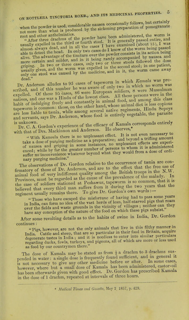 ON ROTTLERA TINCTORIA ROXB., A^xj ix root and other anthelmintics administered, the worm is  After three drachms of the PO^Jer nave u ^ entire, and usually expelled in the third or fou^h f f • It ^^ g^^.^^y P^^^^^ ^^^^ ^ ^ almost, always dead, cases do I know of the worm being passed able to detect the head ^^^^ powd consists in its action being alive. The advantage of the tincture over tM^^ by nausea and more certain and milder, and in ^^J/^^J^il^.e^^^ followed the dose griping. . In two or three -ses only two or three^st ^ ^^^^^^ ^^^.^^^^ Sy«ol wL'cLred^^^^^^^^ it, the worm came away DrAnderson alludes to 95 cases of tapeworm '^-^'^}fJjtZl^^'^s habit of indulging freely and constantly T^^^^^^^^^^^^^^ i Jess copious Sf cTGordon's experience of the efficacy of Kamala corresponds entirely with that of Drs. Macklnnon and Anderson. He observes, nary purging medicine. The observations of Dr. Gordon relative to the occu^ce of t^^^J 7^^°°;^ firmatorv of those of Dr. Anderson, and are to the effect that the tree use oi ^nSSl fbod of very indifferent quality among the British troops m the So^'nces'must be regarded as the cause of the prevalence of the malady In the^ase o?soldiers stationed at Peshawur, tapeworm is so common, that it is bdieved that every third man suffers from it during the two years that the reSent usually remains there. To give Dr. Gordon's own words ° « Those who have escaped the misfortune of having had to pass some years in Ind a can form no idei of the vast herds of lean, half-starved pigs that roam over tie Zis lZ waste grounds in the vicinity of villages ; neither can ^they hale any conception of the nature of the food on which these pigs subsist. After some revolting details as to the habits of swine in India, Dr. Gordon ■ ■ ues : Pigs, however, are not the only animals that live in this filthy manner m India. Cattle and sheep, that are so particular in their food in Britam, acquire degenerate tastes in India; and it is needless to enter into similar particulars regarding ducks, fowls, turkeys, and pigeons, all of which are more or less used as food by our countrymen there. The dose of Kamala may be stated as from i a drachm to 3 drachms sus- pended in water: a single dose is frequently found sufficient, and in general it is not necessary to give any other medicine before or after._ In some cases however, where but a small dose of Kamala has been administered, castor-oil has been afterwards given with good effect. Dr. Gordon has prescribed Kamala in the dose of 1 drachm, repeated at intervals of three hours. * Medical Times and Gazette, May 2, 1857, p. 429. continues : up India