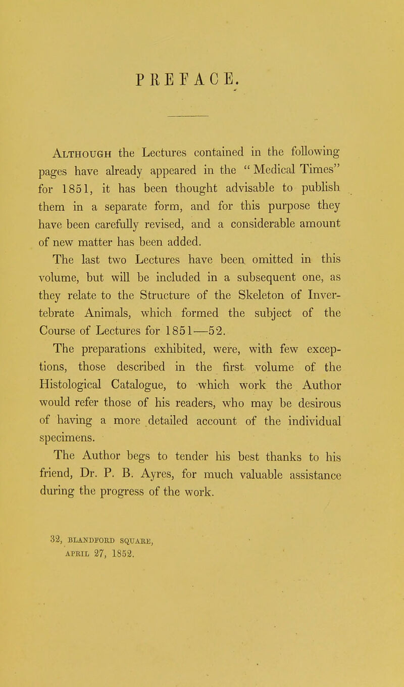 PREFACE. Although the Lectures contained in the following- pages have already appeared in the  Medical Times for 1851, it has been thought advisable to publish them in a separate form, and for this purpose they have been carefully revised, and a considerable amount of new matter has been added. The last two Lectures have been, omitted in this volume, but will be included in a subsequent one, as they relate to the Structure of the Skeleton of Inver- tebrate Animals, which formed the subject of the Course of Lectures for 1851—52. The preparations exhibited, were, with few excep- tions, those described in the first, volume of the Histological Catalogue, to which work the Author would refer those of his readers, who may be desirous of having a more detailed account of the individual specimens. The Author begs to tender his best thanks to his friend, Dr. P. B. Ayres, for much valuable assistance during the progress of the work. 32, BLANDFORD SQUARE, APRIL 27, 1852.