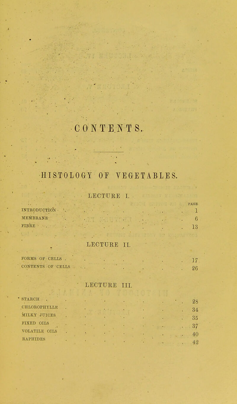 CONTENTS. HISTOLOGY OF VEGETABLES. LECTURE I. INTRODUCTION MEMBRANE FIBRE 1 6 13 LECTURE II. FORMS OF CELLS . CONTENTS OF CELLS 17. 26 LECTURE III. STABCH . (ULOROniYLLE MILKY JUICES FIXED OILS VOLATILE OILS RAPIIIDES 28 34 35 37 40 42