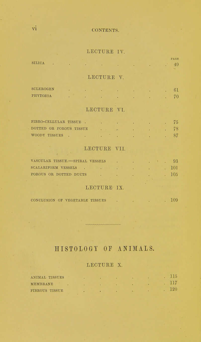 CONTENTS. LECTURE IV. PAGK SILICA .... 49 LECTURE V. SCLEROGEN ..... Gl PHYTOZOA . . . , , . .70 LECTURE VT. FIBRO-CELLULAR TISSUE . . . . . .75 DOTTED OB, POROUS TISSUE . ... . . .78 WOODY TISSUES . . . . . .87 LECTURE VII. VASCULAR. TISSUE.—SPIRAL VESSELS . . 93 SCALARIFORM VESSELS ...... 101 POROUS OR DOTTED DUCTS . . . . .105 LECTURE- IX. CONCLUSION OP VEGETABLE TISSUES .... 109 HISTOLOGY OF ANIMALS. LECTURE X. ANIMAL TISSUES ...... 115 MEMBRANE ...... . 117 FIBROUS TISSUE 120