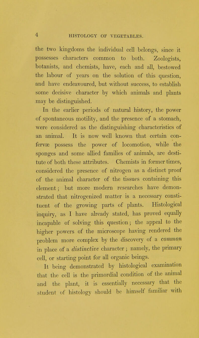 the two kingdoms the individual cell belongs, since it possesses characters common to both. Zoologists, botanists, and chemists, have, each and all, bestowed the labour of years on the solution of this question, and have endeavoured, but without success, to establish some decisive character by which animals and plants may be distinguished. In the earlier periods of natural history, the power of spontaneous motility, and the presence of a stomach, were considered as the distinguishing characteristics of an animal. It is now well known that certain con- fervse possess the power of locomotion, while the sponges and some allied families of animals, are desti- tute of both these attributes. Chemists in former times, considered the presence of nitrogen as a distinct proof of the animal character of the tissues containing this element; but more modern researches have demon- strated that nitrogenized matter is a necessary consti- tuent of the growing parts of plants. Histological inquiry, as I have already stated, has proved equally incapable of solving this question; the appeal to the higher powers of the microscope having rendered the problem more complex by the discovery of a common in place of a distinctive character ; namely, the primary cell, or starting point for all organic beings. It being demonstrated by histological examination that the cell is the primordial condition of the animal and the plant, it is essentially necessary that the student of histology should be himself familiar with