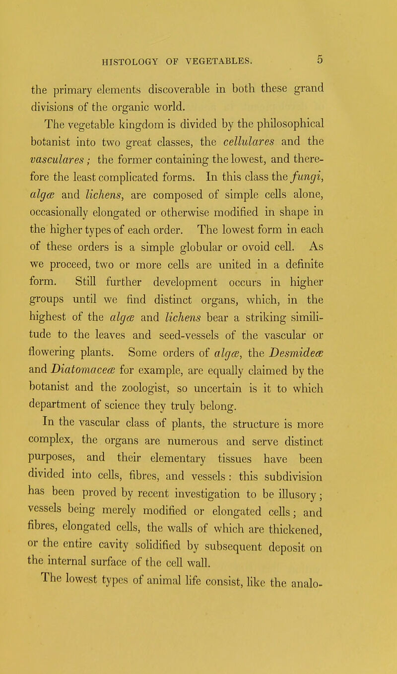 the primary elements discoverable in both these grand divisions of the organic world. The vegetable kingdom is divided by the philosophical botanist into two great classes, the cellulares and the vasculares; the former containing the lowest, and there- fore the least complicated forms. In this class the fungi, algcB and lichens, are composed of simple cells alone, occasionally elongated or otherwise modified in shape in the higher types of each order. The lowest form in each of these orders is a simple globular or ovoid cell. As we proceed, two or more cells are united in a definite form. Still further development occurs in higher groups until we find distinct organs, which, in the highest of the alga and lichens bear a striking simili- tude to the leaves and seed-vessels of the vascular or flowering plants. Some orders of alga, the Desmidece and Diatomacea for example, are equally claimed by the botanist and the zoologist, so uncertain is it to which department of science they truly belong. In the vascular class of plants, the structure is more complex, the organs are numerous and serve distinct purposes, and their elementary tissues have been divided into cells, fibres, and vessels : this subdivision has been proved by recent investigation to be illusory; vessels being merely modified or elongated cells; and fibres, elongated cells, the walls of which are thickened, or the entire cavity solidified by subsequent deposit on the internal surface of the cell wall. The lowest types of animal life consist, like the analo-