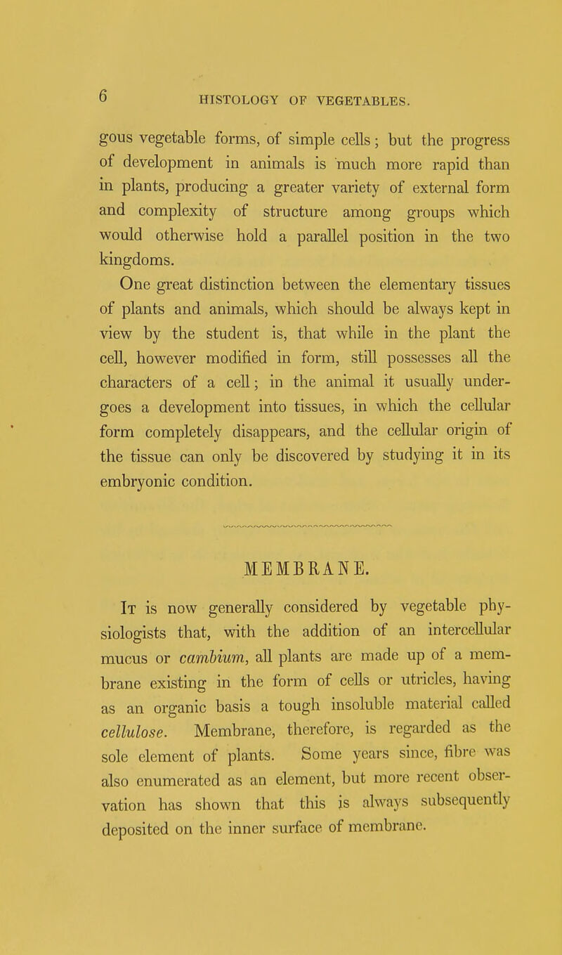 gous vegetable forms, of simple cells; but the progress of development in animals is much more rapid than in plants, producing a greater variety of external form and complexity of structure among groups which would otherwise hold a parallel position in the two kingdoms. One great distinction between the elementary tissues of plants and animals, which should be always kept in view by the student is, that while in the plant the cell, however modified in form, still possesses all the characters of a cell; in the animal it usually under- goes a development into tissues, in which the cellular form completely disappears, and the cellular origin of the tissue can only be discovered by studying it in its embryonic condition. MEMBRANE. It is now generally considered by vegetable phy- siologists that, with the addition of an intercellular mucus or cambium, all plants are made up of a mem- brane existing in the form of cells or utricles, having as an organic basis a tough insoluble material called cellulose. Membrane, therefore, is regarded as the sole element of plants. Some years since, fibre was also enumerated as an element, but more recent obser- vation has shown that this is always subsequently- deposited on the inner surface of membrane.