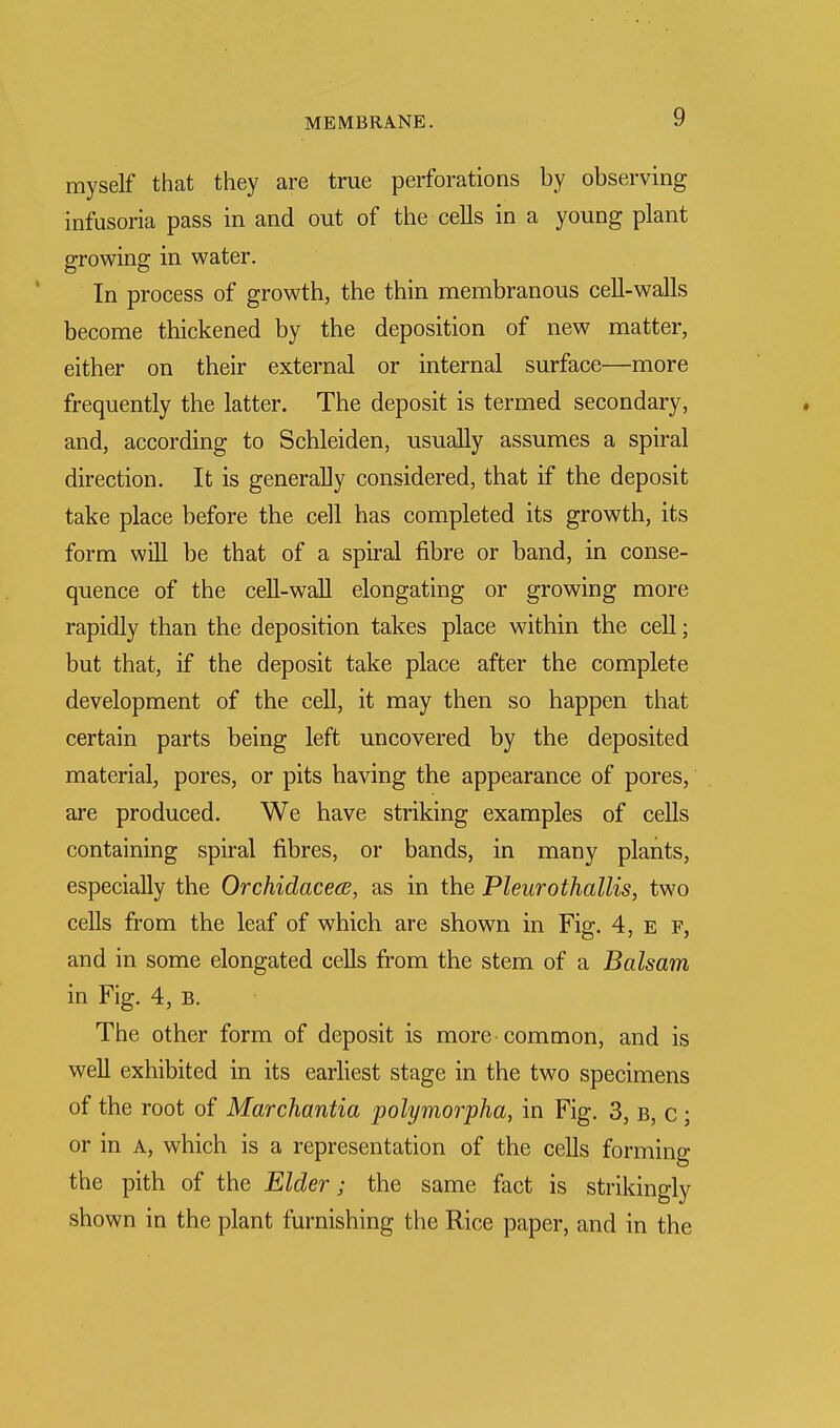 myself that they are true perforations by observing infusoria pass in and out of the cells in a young plant growing in water. In process of growth, the thin membranous cell-walls become thickened by the deposition of new matter, either on their external or internal surface—more frequently the latter. The deposit is termed secondary, and, according to Schleiden, usually assumes a spiral direction. It is generally considered, that if the deposit take place before the cell has completed its growth, its form will be that of a spiral fibre or band, in conse- quence of the cell-wall elongating or growing more rapidly than the deposition takes place within the cell; but that, if the deposit take place after the complete development of the cell, it may then so happen that certain parts being left uncovered by the deposited material, pores, or pits having the appearance of pores, are produced. We have striking examples of cells containing spiral fibres, or bands, in many plants, especially the Orchidacece, as in the Pleurothallis, two cells from the leaf of which are shown in Fig. 4, e f, and in some elongated cells from the stem of a Balsam in Fig. 4, b. The other form of deposit is more common, and is well exhibited in its earliest stage in the two specimens of the root of Marchantia polymorpha, in Fig. 3, b, c ; or in a, which is a representation of the cells forming the pith of the Elder; the same fact is strikingly shown in the plant furnishing the Rice paper, and in the