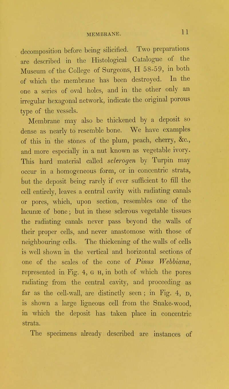 decomposition before being silicified. Two preparations are described in the Histological Catalogue of the Museum of the College of Surgeons, H 58-59, in both of which the membrane has been destroyed. In the one a series of oval holes, and in the other only an irregular hexagonal network, indicate the original porous type of the vessels. Membrane may also be thickened by a deposit so dense as nearly to resemble bone. We have examples of this in the stones of the plum, peach, cherry, &c, and more especially in a nut known as vegetable ivory. This hard material called sclerogen by Turpin may occur in a homogeneous form, or in concentric strata, but the deposit being rarely if ever sufficient to fill the cell entirely, leaves a central cavity with radiating canals or pores, which, upon section, resembles one of the lacunae of bone; but in these sclerous vegetable tissues the radiating canals never pass beyond the walls of their proper cells, and never anastomose with those of neighbouring cells. The thickening of the walls of cells is well shown in the vertical and horizontal sections of one of the scales of the cone of Pinus Webbmna, represented in Fig. 4, G h, in both of which the pores radiating from the central cavity, and proceeding as far as the cell-wall, are distinctly seen ; in Fig. 4, d, is shown a large ligneous cell from the Snake-wood, in which the deposit has taken place in concentric strata. The specimens already described are instances of