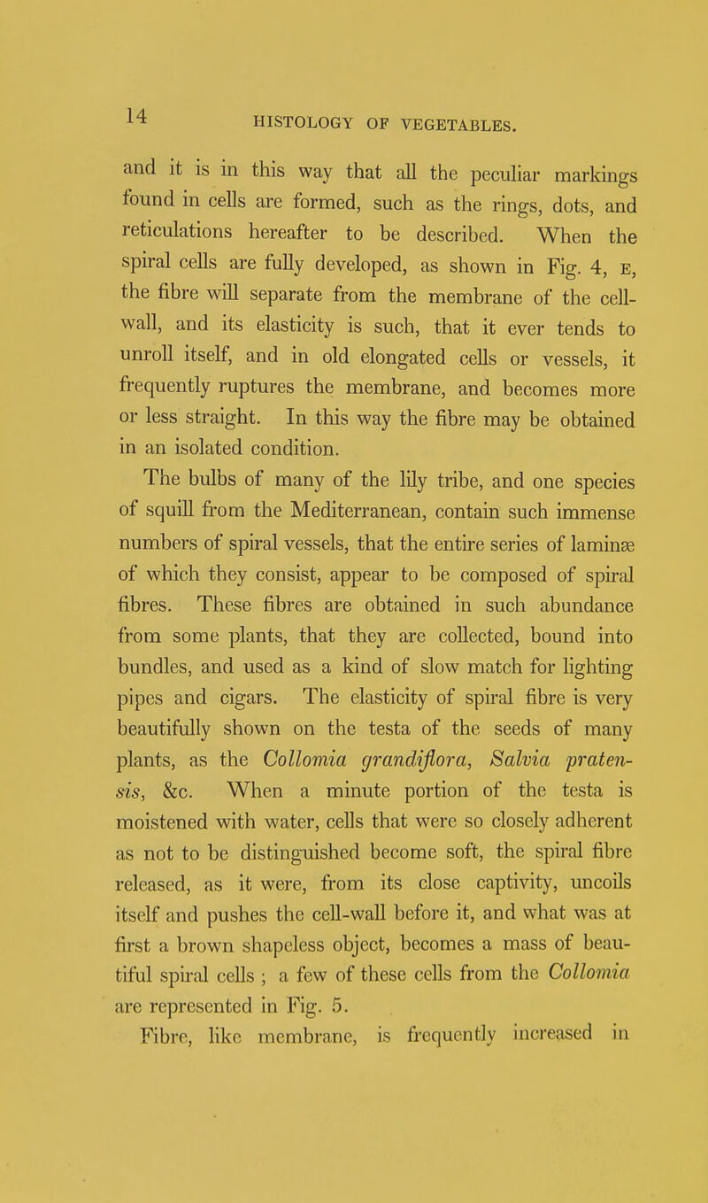 and it is in this way that all the peculiar markings found in cells are formed, such as the rings, dots, and reticulations hereafter to be described. When the spiral cells are fully developed, as shown in Fig. 4, e, the fibre will separate from the membrane of the cell- wall, and its elasticity is such, that it ever tends to unroll itself, and in old elongated cells or vessels, it frequently ruptures the membrane, and becomes more or less straight. In this way the fibre may be obtained in an isolated condition. The bulbs of many of the lily tribe, and one species of squill from the Mediterranean, contain such immense numbers of spiral vessels, that the entire series of laminae of which they consist, appear to be composed of spiral fibres. These fibres are obtained in such abundance from some plants, that they are collected, bound into bundles, and used as a kind of slow match for lighting pipes and cigars. The elasticity of spiral fibre is very beautifully shown on the testa of the seeds of many plants, as the Collomia grandiflora, Salvia praten- sis, &c. When a minute portion of the testa is moistened with water, cells that were so closely adherent as not to be distinguished become soft, the spiral fibre released, as it were, from its close captivity, uncoils itself and pushes the cell-wall before it, and what was at first a brown shapeless object, becomes a mass of beau- tiful spiral cells ; a few of these cells from the Collomia are represented in Fig. 5. Fibre, like membrane, is frequently increased in