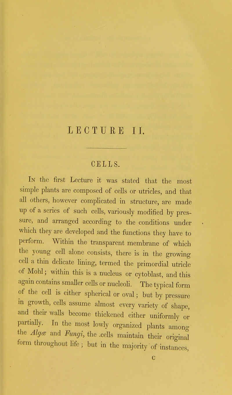 LECTURE II. CELLS. In the first Lecture it was stated that the most simple plants are composed of cells or utricles, and that all others, however complicated in structure, are made up of a series of such cells, variously modified by pres- sure, and arranged according to the conditions under which they are developed and the functions they have to perform. Within the transparent membrane of which the young cell alone consists, there is in the growing cell a thin delicate lining, termed the primordial utricle of Mohl; within this is a nucleus or cytoblast, and this again contains smaller cells or nucleoli. The typical form of the ceU is either spherical or oval; but by pressure in growth, cells assume almost every variety of shape, and their walls become thickened either uniformly or partially. In the most lowly organized plants among the Akjce and Fungi, the .cells maintain their original form throughout life ; but in the majority of instances,