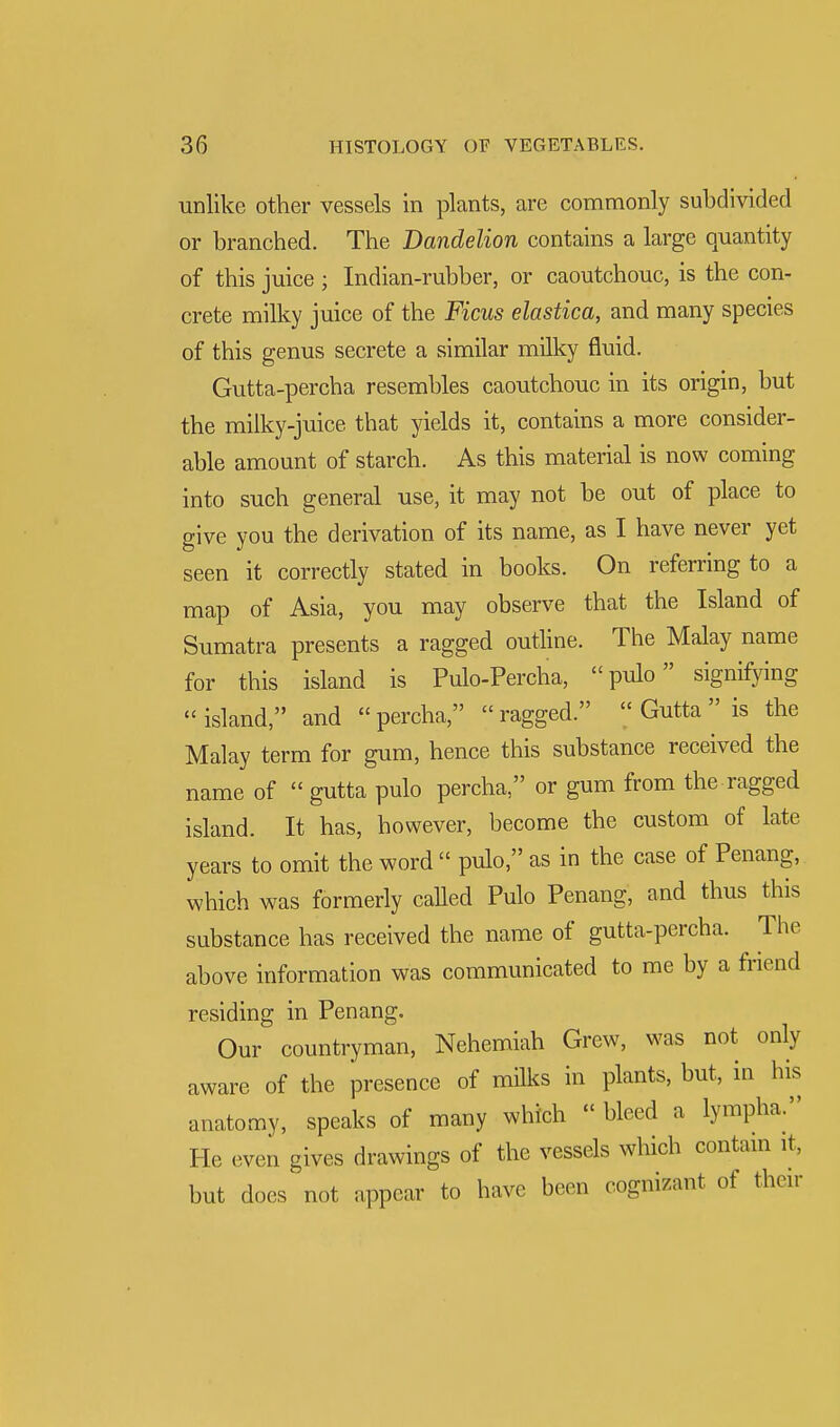 unlike other vessels in plants, are commonly subdivided or branched. The Dandelion contains a large quantity of this juice ; Indian-rubber, or caoutchouc, is the con- crete milky juice of the Ficus elastica, and many species of this genus secrete a similar milky fluid. Gutta-percha resembles caoutchouc in its origin, but the milky-juice that yields it, contains a more consider- able amount of starch. As this material is now coming into such general use, it may not be out of place to give you the derivation of its name, as I have never yet seen it correctly stated in books. On referring to a map of Asia, you may observe that the Island of Sumatra presents a ragged outline. The Malay name for this island is Pulo-Percha, pulo signifying island, and percha, ragged.  Gutta is the Malay term for gum, hence this substance received the name of  gutta pulo percha, or gum from the ragged island. It has, however, become the custom of late years to omit the word  pulo, as in the case of Penang, which was formerly called Pulo Penang, and thus this substance has received the name of gutta-percha. The above information was communicated to me by a friend residing in Penang. Our countryman, Nehemiah Grew, was not only aware of the presence of milks in plants, but, in his anatomy, speaks of many which « bleed a lympha. He even gives drawings of the vessels which contain it, but does not appear to have been cognizant of their