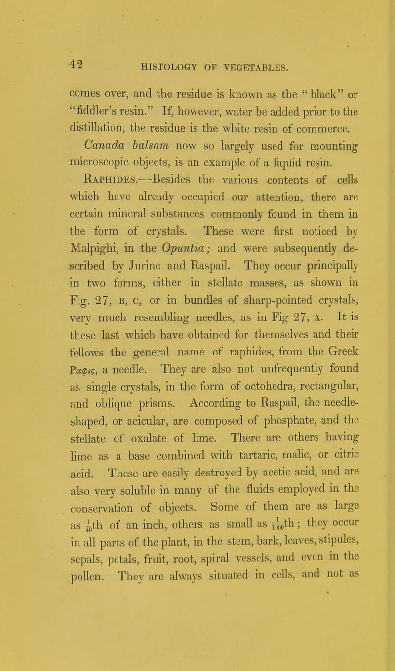 comes over, and the residue is known as the  black or fiddler's resin. If, however, water be added prior to the distillation, the residue is the white resin of commerce. Canada balsa?n now so largely used for mounting microscopic objects, is an example of a liquid resin. Raphides.—Besides the various contents of cells which have already occupied our attention, there are certain mineral substances commonly found in them in the form of crystals. These were first noticed by Malpighi, in the Opuntia; and were subsequently de- scribed by Jurine and Raspail. They occur principally in two forms, either in stellate masses, as shown in Fig. 27, B, c, or in bundles of sharp-pointed crystals, very much resembling needles, as in Fig 27, a. It is these last which have obtained for themselves and their fellows the general name of raphides, from the Greek Papj?, a needle. They are also not unfrequently found as single crystals, in the form of octohedra, rectangular, and oblique prisms. According to Raspail, the needle- shaped, or acicular, are composed of phosphate, and the stellate of oxalate of lime. There are others having lime as a base combined with tartaric, malic, or citric acid. These are easily destroyed by acetic acid, and are also very soluble in many of the fluids employed in the conservation of objects. Some of them are as large as ^0th of an inch, others as small as j£,th; they occur in all parts of the plant, in the stem, bark, leaves, stipules, sepals, petals, fruit, root, spiral vessels, and even in the pollen. They are always situated in cells, and not as
