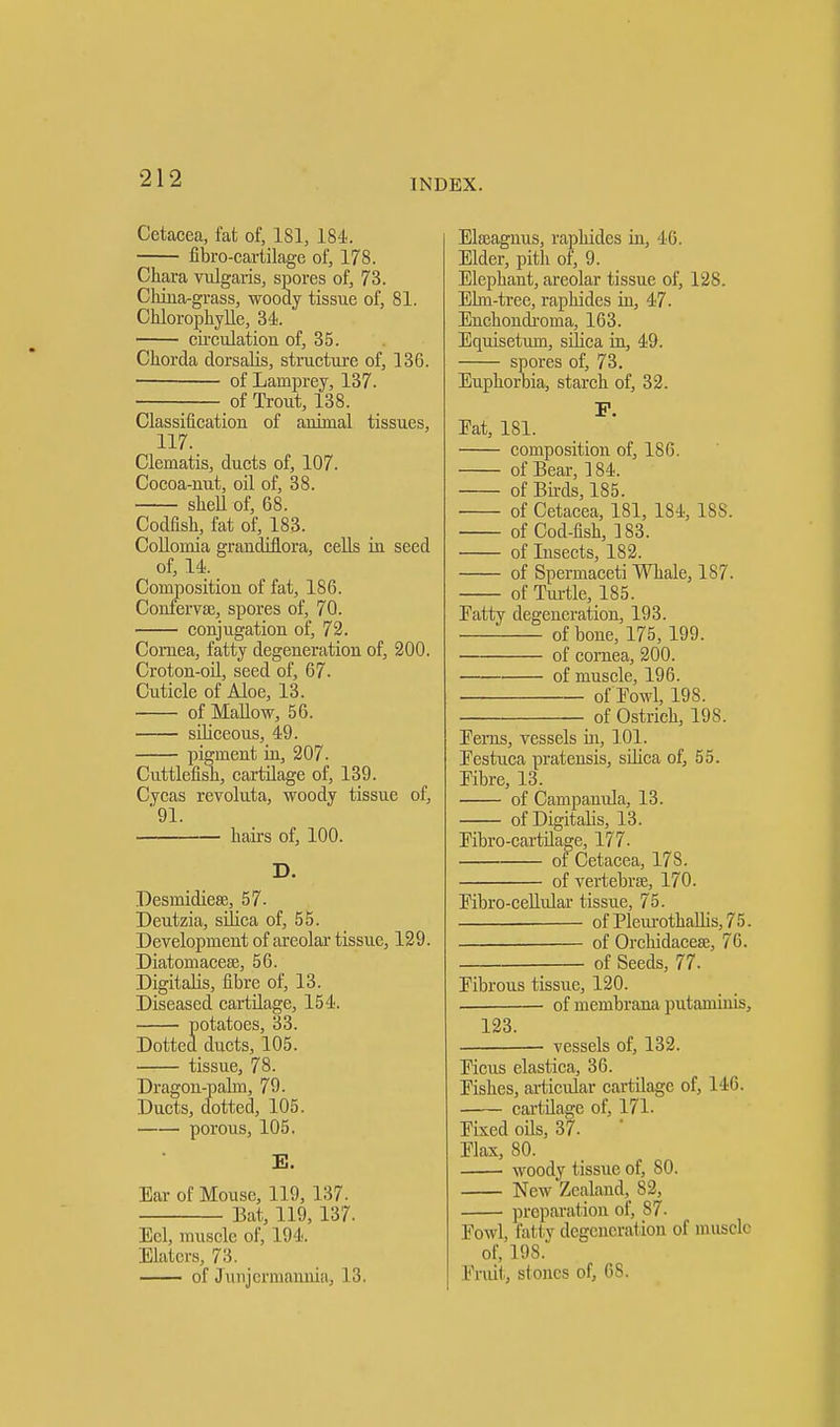 Cetacea, fat of, 181, 184. fibro-cartilage of, 178. Chara vulgaris, spores of, 73. China-grass, woody tissue of, 81. Chlorophylle, 34. circulation of, 35. Chorda dorsalis, structure of, 136. of Lamprey, 137. ■ of Trout, 138. Classification of animal tissues, 117. Clematis, ducts of, 107. Cocoa-nut, oil of, 38. sheU of, 68. Codfish, fat of, 183. Collomia grandiflora, cells in seed of, 14. Composition of fat, 186. Confervse, spores of, 70. conjugation of, 72. Cornea, fatty degeneration of, 200. Croton-oil, seed of, 67. Cuticle of Aloe, 13. of Mallow, 56. siliceous, 49. pigment in, 207. Cuttlefish, cartilage of, 139. Cycas revoluta, woody tissue of, 91. hairs of, 100. D. Desmidiese, 57. Deutzia, silica of, 55. Development of areolar tissue, 129. Diatomacese, 56. Digitalis, fibre of, 13. Diseased cartilage, 154. Jotatoes, 33. ducts, 105. tissue, 78. Dragon-palm, 79. Ducts, dotted, 105. porous, 105. E. Ear of Mouse, 119, 137. Bat, 119, 137. Eel, muscle of, 194. Elatcrs, 7:5. of Junjermannia, 13. Elajagnus, raphides in, 46. Elder, pith of, 9. Elephant, areolar tissue of, 128. Elm-tree, raphides in, 47. Enchondi-oma, 163. Equisetum, silica in, 49. spores of, 73. Euphorbia, starch of, 32. P. Eat, 181. composition of, 186. of Bear, 184. of Birds, 185. of Cetacea, 181, 184, 18S. of Cod-fish, 183. of Insects, 182. of Spermaceti Whale, 187. of Turtle, 185. Fatty degeneration, 193. of bone, 175, 199. of cornea, 200. ■ of muscle, 196. of'Fowl, 198. of Ostrich, 19S. Ferns, vessels in, 101. Festuca pratensis, silica of, 55. Fibre, 13. of Campanula, 13. of Digitalis, 13. Fibro-cartilage, 177. of Cetacea, 178. of vertebrae, 170. Fibro-cellular tissue, 75. ofPleurothallis,75. of Orchidaceee, 76. of Seeds, 77. Fibrous tissue, 120. of membrana putaminis, 123. vessels of, 132. Ficus elastica, 36. Fishes, articular cartilage of, 146. cartilage of, 171. Fixed oils, 37. Flax, 80. woody tissue of, 80. New Zealand, 82, preparation of, S7. Fowl, fatty degeneration of muscle of, 19S. Fruit, stones of, 68.