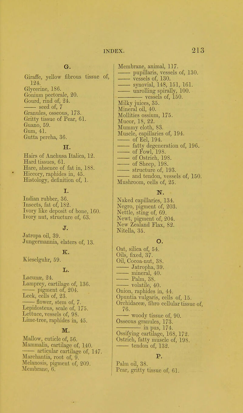 Gr. Giraffe, yellow fibrous tissue of, 124. Glycerine, 186. Gouium pectorale, 20. Gourd, riud of, 24. seed of, 7 Granules, osseous, 173. Gritty tissue of Pear, 61. Guano, 59. Gum, 41. Gutta percha, 36. H. Hairs of Anchusa Italica, 12. Hard tissues, 61. Hare, absence of fat in, 188. Hiccory, rapliides in, 45. Histology, definition of, 1. I. Indian rubber, 36. Insects, fat of, 182. Ivory like deposit of bone, 160. Ivory nut, structure of, 63. J. Jatropa oil, 39. Jungennannia, elaters of, 13. K. Kieselguhr, 59. L. Lacuna;, 24. Lamprey, cartilage of, 136. pigment of, 204. Leek, cells of, 23. flower, stem of, 7. Lcpidosteus, scale of, 175. Lettuce, vessels of, 98. Lime-tree, rapliides in, 45. M. Mallow, cuticle of, 56. Mammalia, cartilage of, 140. art icular cartilage of, 147. Marchantia, root of, 9. Melanosis, pigmeni of, 209. Membrane, 6, Membrane, animal, 117. pupillaris, vessels of, 130. vessels of, 130. synovial, 148, 151, 161. unrolling spirally, 100. vessels of, 150. Milky juices, 35. Mineral oil, 40. Mollifies ossium, 175. Mucor, 18, 22. Mummy cloth, 83. Muscle, capillaries of, 194. of Eel, 194. fatty degeneration of, 196. of Fowl, 198. of Ostrich, 198. of Sheep, 198. structure of, 193. and tendon, vessels of, 150. Mushroom, cells of, 25. Naked capillaries, 134. Negro, pigment of, 203. Nettle, sting of, 69. Newt, pigment of, 204. New Zealand Flax, 82. Nitella, 35. O. Oat, silica of, 54. Oils, fixed, 37. Oil, Cocoa-nut, 38. Jatropha, 39. mineral, 40. Palm, 38. volatile, 40. Onion, rapliides in, 44. Opuntia vulgaris, cells of, 15. Orchidaceee, fibro cellular tissue of, 76. woody tissue of, 90. Osseous granules, 173. in pus, 17 L Ossifying cartilage, 168,172. Ostrich, fatty muscle of, 198. tendon of, 132. P. Palm oil, 38. Pear, gritty tissue of, 61.