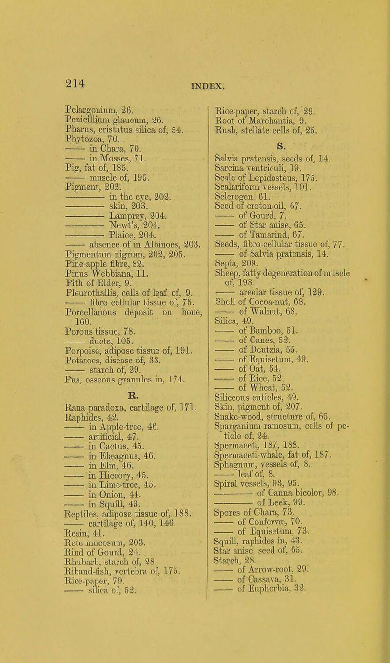 Pelargonium, 26. Penicillium glaucuin, 26. Pharus, cristatus silica of, 54. Phytozoa, 70. —— in Chara, 70. in Mosses, 71. Pig, fat of, 185. muscle of, 195. Pigment, 202. hi the eye, 202. skin, 203. Lamprey, 204. Newt's, 204. Plaice, 204. absence of in Albinoes, 203. Pigmentum nigrum, 202, 205. Pine-apple fibre, 82. Pinus Webbiana, 11. Pith of Elder, 9. PleurothaUis, cells of leaf of, 9. fibro cellular tissue of, 75. Porcellanous deposit on bone, 160. Porous tissue, 78. ducts, 105. Porpoise, adipose tissue of, 191. Potatoes, disease of, 33. starch of, 29. Pus, osseous granules in, 174. R. Rana paradoxa, cartilage of, 171. Raphides, 42. in Apple-tree, 46. artificial, 47. in Cactus, 45. in Elseagnus, 46. in Elm, 46. in Hiccory, 45. in Lime-tree, 45. in Onion, 44. in Squill, 43. Reptiles, adipose tissue of, 188. cartilage of, 140, 146. Resin, 41. Rcte mucosum, 203. Rind of Gourd, 24. Rhubarb, starch of, 28. Riband-fish, vertebra of, 175. Rice-paper, 79. silica of, 52. Rice-paper, starch of, 29. Root or Marchantia, 9. Rush, stellate cells of, 25. S. Salvia pratensis, seeds of, 14. Sarcina ventriculi, 19. Scale of Lepidosteus, 175. Scalariform vessels, 101. Sclerogen, 61. Seed of croton-oil, 67. of Gourd, 7. of Star anise, 65. of Tamarind, 67. Seeds, fibro-cellular tissue of, 77. of Salvia pratensis, 14. Sepia, 209. Sheep, fatty degeneration of muscle of, 198. areolar tissue of, 129. Shell of Cocoa-nut, 68. of Walnut, 68. Silica, 49. of Bamboo, 51. of Canes, 52. of Deutzia, 55. of Equisetum, 49. of Oat, 54. of Rice, 52. of Wheat, 52. Siliceous cuticles, 49. Skin, pigment of, 207. Snake-wood, structure of, 65. Sparganium ramosum, cells of pe- tiole of, 24. Spermaceti, 187, 188. Spermaceti-whale, fat of, 187. Sphagnum, vessels of, 8. leaf of, 8. Spiral vessels, 93, 95. of Carina bicolor, 98. of Leek, 99. Spores of Chara, 73. of Conferva?, 70. of Equisetum, 73. Squill, raphides in, 43. Star anise, seed of, 65. Starch, 2S. of Arrow-root, 29. of Cassava, 31. of Euphorbia, 32.