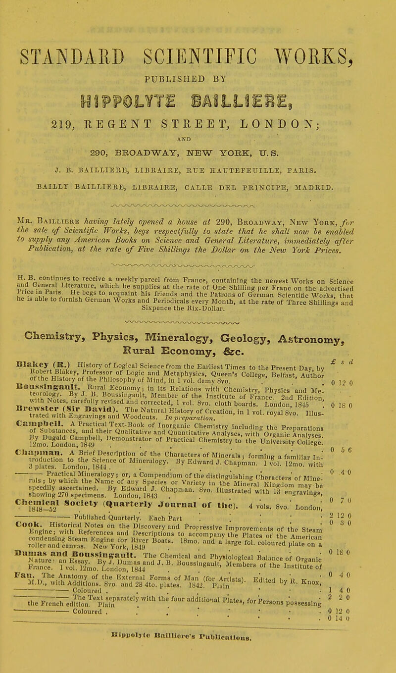 STANDARD SCIENTIFIC WORKS, PUBLISHED BY MiWmUlE BAILUERE, 219, REGENT STREET, LONDON; AND 290, BROADWAY, E3W YORK, U.S. J. B. BAILLIERE, LIBRAIRE, RUE HAUTE FETJILLE, PARIS. BAILLY BAILLIERE, LIBRAIRE, CALLE DEL PRINCIPE, MADRID. Mr. Bailliere having lately opened a house at 290, Broadway, New York, for the sale of Scientific Works, begs respectfully to state that he shall now he enabled to supply any American Books on Science and General Literature, immediately after Publication, at the rate of Five Shillings the Dollar on the New York Prices. H. B continues to receive a weekly parcel from France, containing the newest Works on Science and General Literature, which he supplies at the ™te of One Shilling per Franc on the advertised i nee in Fans He begs to acquaint his friends and the Patrons of German Scientific Works, that he is able to furnish German Works and Periodicals every Month, at the rate of Three Shillings and Sixpence the Hix-Dollar. Chemistry, Physics, Mineralogy, Geology, Astronomy, Rural Economy, &c. Blaltey (R.) History of Logical Science from the Earliest Times to the Present Day, by & * * Robert Blakey, Professor of Logic and Metaphysics, Queen's College, Belfast Author of the History of the Philosophy of Mind, in 1 vol. demy 8vo. . *>enast, Author Boussingault. Rural Economy; in its Relations with Chemistry, Physics and Me- teorology. Bv .1 H nmi<c .w«,l> >r l™ ..c .t. T-.-i!.-. .. „ = 0 12 0 «. , *-* _ _ j » **• *—j *«.»niuiis nun v>ucn si v, i iivsics ana i\ip- teorology. By J B. Boussingault, Member of the Institute of France 2nd Edition with Notes, carefully revised and corrected, 1 vol. 8vo. cloth boards. London 1845 0 IS 0 Bl,trTtSeflDaTld)', ™e Natnra! H^ry »t Creation, in 1 vol royal Svo lllus- trated with Engravings and Woodcuts. In preparation. Campbell. A Practical Text-Book of Inorganic Chemistry including the Preparations of Substances, and their Qualitative and Quantitative Analyses, witli Organic Analyses iLXndon^ ' 1!em°Sttor of Practical Chemistry to the Unive^ity College Chapman. A Brief Description of the Characters'of Minerals j forming a familiar In' ° ° ° T^ITloJo,:, is? °f MWeral0^i B* Edar(1 * Capman. 1 £>,. ^rnXuh T Practjc.a' Mineralogy j or, a Compendium of the distinguishing Characters* of Mine' ° 4 ° rulsj by which the Name of any Species or Variety in the Mineral Kingdom mav be speedily ascertained. By Edward J. Chapman. 8vo Illustrated win, vt 1, y showing 270 specimens. London, 1843 . Illustrated with 13 engravings, C!lf8,4n8-5a21 Socicty (Quarterly Journal of the). 4 vols. 8vo. London, Published Quarterly. Each Part ! [ ' 0 ^ ° took. Historical Notes on the Discovery and Progressive Improvements of the Steam Engine; with References and Descriptions to accompany the Plate, of the Amerind condensing Steam Engine lor River Boats. 18mo. and a large fol coloured ,da e m, L roller and canvas. New York, 1849 . coiouuu plate on a Dumas and Boussingault. The Chemical and Physiological Balance of Or™^ ° 18 ° S 8inaB&,nd,-B'Boussingault' au'nibers ^£MS5 ^4^^^ Edited by R. Kuoxj ° 4° Coloured . . ' ' • .14 0 ~^FT7ncTedmoenTepiaSrrratC,i: ^ the f°Ur a<iciiti°',al ^ ^'^ons possessing * % ° ■ Coloured . . . ' • • . 0 12 0 . 0 14 0 Mlppolylc Bnllllcro's Publlcntloua.