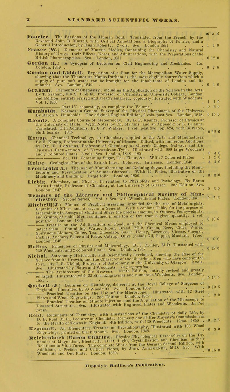 £ t d Fourier. The Passions of the Human Soul. Translated from the French by the Heverend John It. Morrell, with Critical Annotations, a Biography of Fourier, and a General Introduction, by Hugh Doherty. 2 vols. 8vo. London 1851 . .110 Fraxcr (W.) Elements of Materia Medico, Containing the Chemistry ond Natural History of Drugs ; their Effects, Doses, and Adulterations, with the Preparations of the British Pharmacopoeias. 8vo. London, 1851 . . . .0120 Gordon (L.) A Synopsis of Lectures on Civil Engineering and Mechanics. 4to. London, 1849 . . . . . . . . .076 Gordon and Liddell- Exposition of a Plan for the Metropolitan Water Supply, showing that the Thames at Maple-Durham is the most eligible source from which a supply of pure soft water can be brought for the inhabitants of London and its suburbs. 8vo. London, 1849 . . . . . . .0 1 0 Graham. Elements of Chemistry; including the Application of the Science in the Arts. By T. Graham, F.R.S. L. & E., Professor of Chemistry at University College, London. 2nd Edition, entirely revised and greatly enlarged, copiously illustrated with Woodcuts. Vol. 1, 1850 . . . . . . . . . 1 1 0 Part IV. separately, to complete the Volume . . .030 Humboldt. Kosmos: a General Survey of the Physical Phenomena of the Universe. By Baron A. Humboldt. The original English Edition, 2 vols, post 8vo. London, 1848. 0 15 0 KSGIlltZ. A Complete Course of Meteorology. By L. F. Ktemtz, Professor of Physics at the University of Halle. With Notes by Ch. Martins, and an Appendix by L. Lalanne. Translated, with Additions, by C. V. Walker. 1 vol. post 8vo. pp. fi24, with 15 Plates, cloth boards. 1845 . . . . . . . . 0 12 G Kliapp. Chemical Technology, or Chemistry applied to the Arts and Manufactures. By F. Knapp, Professor at the University of Giessen. Edited, with numerous Additions, by Dr. E. Ronalds, Professor of Chemistry at Queen's College, Galway; and Dr. Thomas Richardson, of Newcastle-on-Tyne. Illustrated with 600 large Woodcuts and 7 Coloured Plates. 3 vols. 8vo. London, 1848—1851 . . . .3 4 0 Vol. III. Containing Sugar, Tea, Flour, &c. With 7 Coloured Plates .12 0 Kllipc. Geological Map of the British Isles. Coloured. In a case. London, 1848 . 4 4 0 Leon (John A.) The Art of Manufacturing and Refining Sugar, including the Manu- facture and Revivification of Animal Charcoal. With 14 Plates, illustrative of the Machinery and Building. Large folio. London, 1850 . . . .3 3 0 LiiCOig1. Chemistry and Physics, in relation to Physiology and Pathology. By Baron Justus Liebig, Professor of Chemistry at the University of Giessen. 2nd Edition, 8vo. London, 1847 . . . . ■ • • .030 Memoirs of tl»e Literary and Philosophical Society of Man. Chester. (Second Series). Vol. 9. 8vo. with Woodcuts and Plates. London, 1851 .0 7 b Mitchell! (J.) Manual of Practical Assaying, intended for the use of Metallurgists, Captains of Mines and Assayers in General. With a copious Table, for the purpose of ascertaining in Assays of Gold and Silver the precise amount, in Ounces, Pennyweights, and Grains, of noble Metal contained in one ton of Ore from a given quantity. 1 vol. post 8vo. London, 184G . . . , , • ■, , ' 0 10 1 Treatise on the Adulterations of Food, and the Chemical Means employed to detect them. Containing Water, Flour, Bread, Milk, Cream, Beer, Cider, Wines, Spirituous Liquors, Coffee, Tea, Chocolate, Sugar, Honey, Lozenges, Cheese, Vinegar, Pickles, Anchovy Sauce and Paste, Catsup, Olive (Salad) Oil, Pepper, Mustard. 12mo. London, 1848 . . . ■ .... Muller. Principles of Physics and Meteorology. By J Muller, M.D. Illustrated with 530 Woodcuts, and 2 coloured Plates, 8vo. London, 1847 . . • . 0 la O NichOl. Astronomy Historically and Scientifically developed, showing the Rise of the Science from its Growth, and the Character of the illustrious Men who have contributed to it. By J. P. Nichol, Professor of Astronomy in the University of Glasgow. I vols. 8vo. Illustrated by Plates and Woodcuts. In preparation. ... The Architecture of the Heavens. Ninth Edition, entirely revised and greatly enlarged. Illustrated with 23 Steel Engravings and numerous Woodcuts. 8vo. London, 0 0 0 1851 0 1G 0 -Practical Treatise on Minute Injection, and the Application ofthe Microscope to Diseased Structure. 8vo. Illustrated with Engraved Plates and Woodcuts. In the press. , IBeiil Rudiments of Chemistry, with Illustrations of the Chemistry of daily Life, by B. Bel a?U.?I^tS™ro.Tchemi.trv formerly one:0fHerMajesty's Commissioners for the Health of Towns in England. 4th Edition, with 130 Woodcuts. 12mo. 1860 . 0 Kcgliault. An Elementary Treatise on Crystallography, Illustrated with 108 Wood ^ ^ Engravings, printed on black ground. 8vo. London, 1848. • • Kcicheilbach (Karon Charles). Physico-Physioiogical l^^arches on the Dy- namics of Magnetism, Electricity, Heat, Light, Crystallization and Chemtom, In their RelHtlons to Vital Force. The complete Work from the German Seen u Edi on. « Additions, a Preface and Critical Notes, by John Ashuuknkh, M.D. H\o. q ,fl „ Woodcuts and One Plate. London, 1850. Illpnoljtc Bnilliero's Publications.