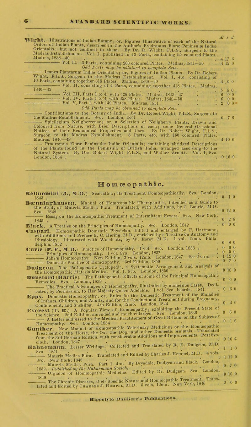 £ a d \S IS'lit. Illustrations of Indian Botany; or, Figures Illustrative of each of the Natural Orders of Indian Plants, described In the Author's Prodromus Flora Peninsula; India: Orientahs; but not couiined to them. ]iy Dr. It. Wight, F.L.S., Surgeon to the Madras Establishment. Vol. I, published in 13 Parts, containing 95 coloured Plates. Madras, 1838-40 . . . . . ... . . 4 17 fi Vol. Hi 3 Parts, containing 200 coloured Plates. Madras, 1841-50 '. 4 12 0 Odd Parts may be obtained to complete Sets. Icones Plantarum Indiie Orientalis; or, Figures of Indian Plants. By Dr. Robert Wight, F.L.S., Surgeon to the Madias Establishment. Vol I, 4to. consisting of lb Parts, containing together 318 Plates. Madras, 1838—40 . . .4.00 Vol. II, consisting of 4 Parts, containing together 418 Plates. Madras, 1840-42 . . . . . . . .5 5 0 Vol. Ill, Parts 1 to 4, with 42G Plates. Madras, 1843-47 . . 6 0 0 Vol. IV, Parts 1 to'4, with 458 Plates. Madras, 1S4S—50 . . 0 0 0 Vol. V, Part 1, with 140 Plates. Madras, 1851 . . .2 0 0- Odd Parts may be obtained to complete Sets. Contributions to the Botany of India. By Dr. Robert Wight, FL.S., Surgeon to the Madras Establishment. 8vo. London, 1834 . . . . .0 7 0 Spicilegium Neilgherrense; or, n Selection of Neilgherry Plants, Drawn and Coloured from Nature, with Brief Descriptions of each; some General Occasional Notices of their Economical Properties and Uses. By Dr. Robert Wight, F.L.S., Surgeon to the Madras Establishment. 3 Parts, 4to. with 150 coloured Plates. Madras, 1846—48 . . . . . . . . 4 10 0 Prodromus Florae Peninsulse Indian Orientalis; containing abridged Descriptions of the Plants found in the Peninsula of British India, arranged according to the Natural System. By Drs. Robert Wight, F.L.S., and Walker Arnott. Vol. I, 8vo. London, 1834 . . . . . . . . . 0 16 0 Homoeopathic. Bellliomini (J., M.D.) Scarlatina; its Treatment Homoeopathically. 8vo. London, 1843 , . . . . . . . • .010 BOCIlllillg'liaUSCl!. Manual of Homceopalhic Therapeutics, intended as a Guide to the Study of Materia Medica Pura. Translated, with Additions, by J. Laurie, M.D. 8vo. 1848 . - . . . • ■ ■ . 0 12 0 Essay on the Homoeopathic Treatment of Intermittent Fevers. 8vo. New York, 1845 . . . . . . . • • .026 Black. A Treatise on the Principles of Homoeopathy. 8vo. London, 1842 . .0 9 0 Caspari. Homoeopathic Domestic Physician, Edited and enlarged by F. Hartmann, with Additions and Preface by C. Bering, M.D., enriched by a Treatise on Anatomy and Physiology. Illustrated with Woodcuts, by W. Esrey, M.D. 1 vol. 12mo. Phila- delphia, 1852 . . . • • • • ■ • » ° JJ Curie (P. F., M.D.) Practice of Homoeopathy. 1vol. 8vo. London. 1838 . ,0 6 0 Principles of Homoeopathy. 1 vol. 8vo. London, 1837 . ■ • 0 o U Jahr's Homoeopathy. New Edition, 2 vols. 12mo. London, 1847. SeeJAHR. . 1 l£ 0 Domestic Practice of Homoeopathy. 3rd Editiou, 1850 . • .0/0 DlUlgeOM. The Pathogenetic Cyclopedia, a Systematic Arrangement and Analysis of the Homoeopathic Materia Medica. Vol. I. 8vo. London, 1850 . . .0 18 0 Dunsfort! (Harris). The Pathogenetic Effects of some of the Principal Homceopathic Remedies. 8vo. London, 1S38 . . • • j. The Practical Advantages of Homoeopathy, illustrated by numerous Cases. Dedi- cated, by Permission, to Her Majesty Queen Adelaide. 1 vol. 8vo. boards. 1841 . U 0 u EPOS. Domestic Homoeopathy; or, Rules for the Domestic Treatment of the Malad.es of Infants, Children, and Adults, and for the Conduct and Treatment during Pregnancy, Confinement, and Suckling. 4th Edition, 12mo. London, 1844 . . • V Everest (T. R.) A Popular View of Homoeopathy; exhibiting the Present State of the Science. 2nd Edition, amended and much enlarged 8vo London, 18oO • « . A Letter addressed to the Medical Practitioners of Great Britain on the Subject of Homoeopathy. 8vo. London, 1834 . • • • • / euilthcr New Manual of Homoeopathic Veterinary Medicine; or the Homoeopathic Treatment o the Horse, the Ox, the Dog, and other Domestic Animals Transtoted from the 3rd German Edition, with considerable Additions and Improvements. lost8vo. cloth. London, 1847 . . • „ ' ,' ,In' Hahnemann. Lesser Writings. Collected and Translated by R. E. Dudgeon, M.D. 0 1 6 _?!!L M™teria Medica Pura. Translated and Edited'by Charles J. Hem'pel. M.D. 4 vols. | SM^Ptir.. PurJ ,. 4,o.'By Dryidale, Dudgeon and B.ack/London,- ^ 1852. Published by the Huhnemann Society . _ • • • • . * Organon of Hom^pathic Medicine. Edited by Dr. Dudgeon. 8no. London, J!^ The Chronic Diseases. their'speclGc Nature and Homoeopathic Jwjjlmenfc,Tra,,s- 2 n 0 lated and Edited by Cari.es J. HSMPKL, M.D. 5 vols. !2mo. New lork, 1846 . 0 io e 1 1 0 Hlppolytc Boinioro's PuMIcoUom,