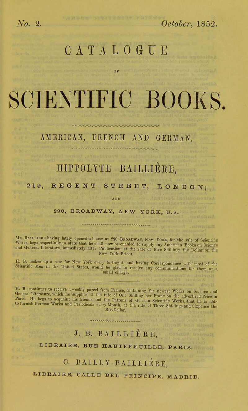 No. 2. October, 1852. CATALOGUE OF SCIENTIFIC BOOKS AMERICAN, FRENCH AND GERMAN. HIPPOLYTE BAILLIERE, 219, B E G E N T STREET, LONDON; AND 290, BROAD WAY, NEW YORK, U.S. Mr Bailliehe having lately opened a house at 290, Broadway, New Yokk, for the sale of Scientific Works, begs respectfully to state that he shall now be enabled to supply any American Books on Science and General Literature, immediately after Publication, at the rate of Five Shillings the Dollar on the New York Prices. 3: ra^B U? 3 ,CSSe for NeW Yort every fortnight> and having Correspondence with most of the Scientific Men in the United States, would be glad to receive any communications for them at a small charge. H. B. continues to receive a weekly parcel from Prance, containing 'the newest Works on Science and General Literature, which he supplies at the rate of One Shilling per Franc on the advertised Price in Pans. He begs to acquaint his friends and the Patrons of German Scientific Works, that he is able to furnish German Works and Periodicals every Month, at the rate of Three Shillings and Sixpence the Bix-Dollar. J. B. BAILLIEBE, LIBEAIRE, RUE HAUTEEEUILLE, PARIS. C. BAILLY-BAILLIERE, I.IBRAIRE, CALLE DEL PRINCIPE, MADRID.