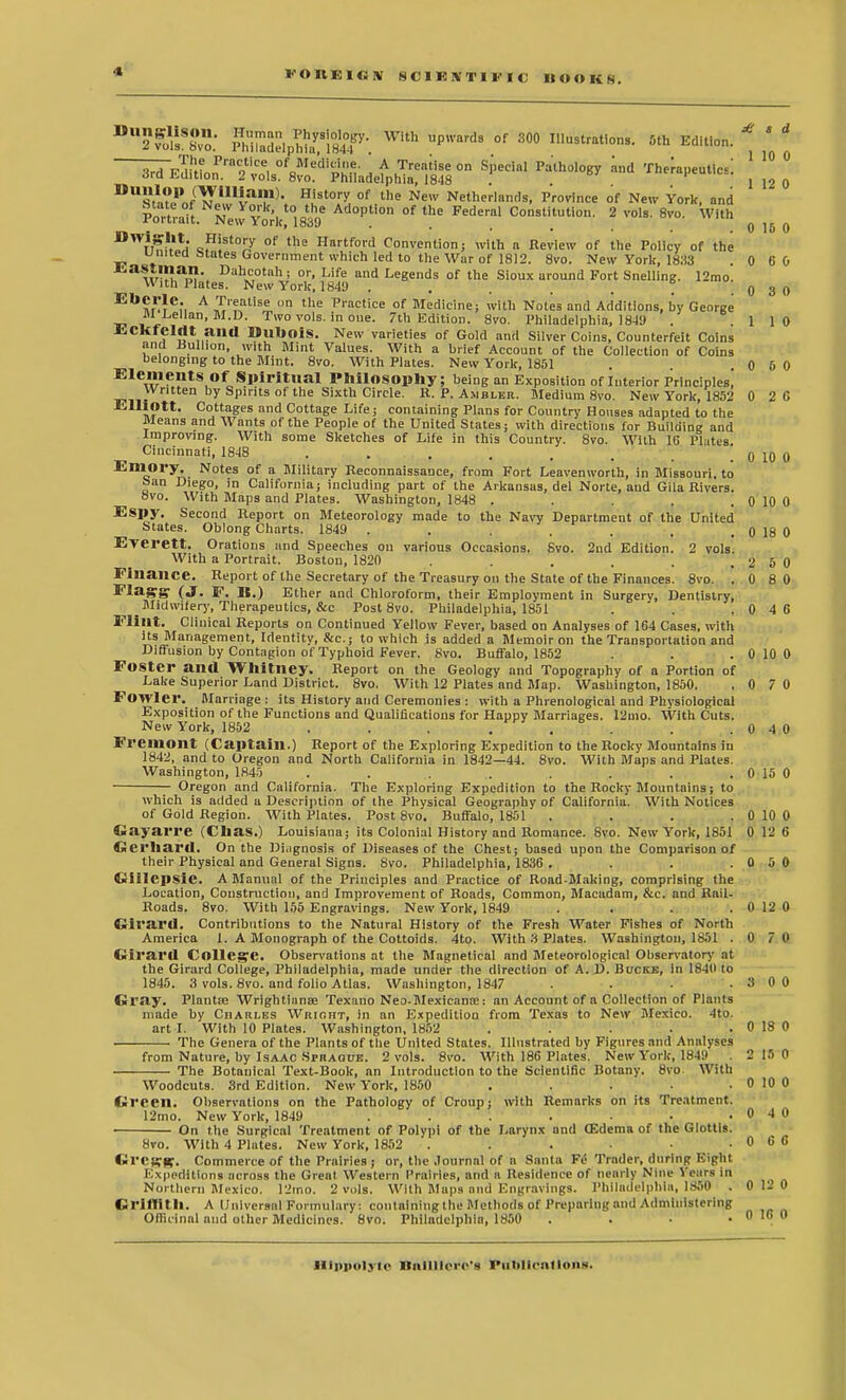 *WBfc SBBJSISI* WiUl Up'ardS °f 300 '^rations. 5th Edition. * ' ' ~^^rz«cdi^a^t%on sredalPatholoBy m,d The;ai>eutics:; 12o sSfK!^, ?i8t0IX °f •U,e NeW Netherlands, Province of New York, and S° N!vv y°*.' to the Adoption of the Federal Constitution. 2 vols. 8vo. With i-orcidit. Wew York, 1839 . 0 15 0 ^twV o?!St°!7 of the Hart<ord Convention; with a Review of the Policy of the united Mates Government which led to the War of 1812. 8vo. New York, 1833 . 0 6 0 w'!la,»\ Dah„cotah; or, Life and Legends of the Sioux around Fort Snelling. 12mo. With Plates. New York, 1849 . . . . . , .0 3 0 EI*M1^er, A™'??tise n the Practice of Medicine; with Notes and Additions, hy George M Lellan, M.D. Two vols, in one. 7th Edition. 8vo. Philadelphia, 18-19 . .110 ECKfcMt ailO DuhoiS. New varieties of Gold and Silver Coins, Counterfeit Coins and Bullion, with Mint Values. With a brief Account of the Collection of Coins belonging to the Mint. 8vo. With Plates. New York, 1851 . . . 0 6 0 Elements Of'Spiritual Philosophy; being an Exposition of Interior Principles, Written by Spirits of the Sixth Circle. R. P. Ambler. Medium 8vo. New York, 1852 0 2 C Elliott. Cottages and Cottage Life; containing Plans for Country Houses adapted to the Means and Wants of the People of the United States; with directions for Building and Improving. With some Sketches of Life in this Country. 8vo. With 1G Plates. Cincinnati, 1848 . . . . . , . 0 10 0 Emory. Notes of a Military Reconnaissance, from Fort Leavenworth, in Missouri, to ban Diego, in California; including part of the Arkansas, del Norte, and Gila Rivers. 8vo. With Maps and Plates. Washington, 1848 . . . 0 10 0 Espy. Second Report on Meteorology made to the Navy Department of the United States. Oblong Charts. 1849 . . . . . . . 0 18 0 Everett. Orations and Speeches on various Occasions. Svo. 2nd Edition. 2 vols. With a Portrait. Boston, 1820 . . . . . 2 5 0 Finance. Report of the Secretary of the Treasury on the State of the Finances. 8vo. .080 FlagTg (J. F. 18.) Ether and Chloroform, their Employment in Surgery, Dentistry, Midwifery, Therapeutics, &c Post 8vo. Philadelphia, 1851 . . .0 4 6 Flint. Clinical Reports on Continued Yellow Fever, based on Analyses of 164 Cases, with its Management, Identity, &c; to which is added a Memoir on the Transportation and Diffusion by Contagion of Typhoid Fever. Svo. Buffalo, 1852 . . . 0 10 0 Foster ana Whitney. Report on the Geology and Topography of a Portion of Lake Superior Land District. 8vo. With 12 Plates and Map. Washington, 1850. .0 7 0 Fowler. Marriage : its History and Ceremonies : with a Phrenological and Physiological Exposition of the Functions and Qualifications for Happy Marriages. 12mo. With Cuts. New York, 1852 . . . ... . .0 4 0 Fremont (Captain.) Report of the Exploring Expedition to the Rocky Mountains in 1842, and to Oregon and North California in 1842—44. 8vo. With Maps and Plates. Washington, 1845 . . . . . . . 0 15 0 Oregon and California. The Exploring Expedition to the Rocky Mountains; to which is added a Description of the Physical Geography of California. With Notices of Gold Region. With Plates. Post 8vo. Buffalo, 1851 . . . . 0 10 0 Gayarre (Chas.) Louisiana; its Colonial History and Romance. Svo. New York, 1851 0 12 6 Gerhard. On the Diagnosis of Diseases of the Chest; based upon the Comparison of their Physical and General Signs. Svo. Philadelphia, 1836 . . . .0 5 0 GillcpsiC. A Manual of the Principles and Practice of Road-Making, comprising the Location, Construction, and Improvement of Roads, Common, Macadam, &c. and Rail- Roads. 8vo. With 155 Engravings. New York, 1849 . . . . 0 12 0 Girara. Contributions to the Natural History of the Fresh Water Fishes of North America 1. A Monograph of the Cottoids. 4to. With 3 Plates. Washington, 1851 .0 7 0 Girara College. Observations at the Magnetical and Meteorological Observatory at the Girard College, Philadelphia, made under the direction of A. D. Bucke, in 1840 to 1845 . 3 vols. 8vo. and folio Atlas. Washington, 1847 . . .3 0 0 Gray. Plantse Wrightiana? Texano Neo-Mexieana:: an Account of a Collection of Plants made by CnARi.ES Wright, in an Expedition from Texas to New Mexico. 4to. art I. With 10 Plates. Washington, 1852 . . . . . 0 18 0 The Genera of the Plants of the United States. Illustrated by Figures and Analyses from Nature, by Isaac Spraoue. 2 vols. 8vo. With 186 Plates. New York, 1849 2 15 0 The Botanical Text-Book, an Introduction to the Scientific Botany. 8vo With Woodcuts. 3rd Edition. New York, 1850 . . i • .0100 Green. Observations on the Pathology of Croup; with Remarks on its Treatment. 12mo. New York, 1849 . . . . . • .040 On the Surgical Treatment of Polypi of the Larynx and (Edema of the Glottis. Svo. With 4 Plates. New York, 1852 . . • . 0 C 6 Gresg. Commerce of the Prairies ; or, the Journal of a Santa Ft! Trader, during Eigtil Expeditions across the Great Western Prairies, and a Residence of nearly Nine Years in Northern Mexico. 12mo. 2 vols. With Maps and Engravings. Philadelphia, 1850 . 0 12 0 Griffith. A Universal Formulary ! cputalnihg the Methods of Preparing and Administering Officinal and other Medicines. Svo. Philadelphia, 1850 . . • .0160 nippolytc Biillllero's Ful>ll<-nf Ions.