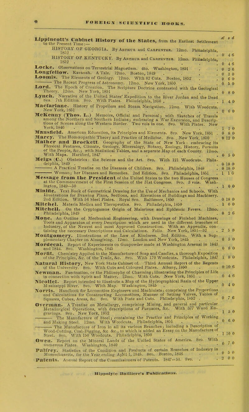 £ a d 0 4 6 ^''VoVh^Pres'e^ri^me1'-' Hl8t°ry of tI,e States, from the Earliest Settlement HIS18V>iV °F GEORGIA' By Arthur and Carpenter. 12mo. Philadelphia, HISTORY OF KENTUCKY. By Arthur and Carpk.vter. 12mo. Philadelphia' lbo2 • ■ • • • • . . .046 L<OCkC. Observations ou Terrestrial Magnetism. 4to. Washington, 1851 . .0 2 6 liOltgfellOW. Kavannh. A Tale. 12mo. Boston, 1849 . . . 0 3 0 Loomis. The Elements of Geology. 12mo. With 82 Cuts. Boston, 1852 . '. 0 6 0 The Recent Progress of Astronomy. 12mo. New York, 1850 . . .0 5 0 Lord. The Epoch of Creation. The Scripture Doctrine contrasted with the Geological Theory. 12mo. New York, 1851 . . . . ..0 8 0 Lynch. Narrative of the United States' Expedition to the River Jordan and the Dead Sea. 7th Edition. 8vo. With Plates. Philadelphia, 1850 . . . .1 4 0 Macfarlane. History of Propellers and Steam Navigation. 12mo. With Woodcuts New York, 1851 . . . . , , . 0 6 0 McKeimy (TllO.S. Ii.) Memoirs, Official and Personal; with Sketches of Travels among the Northern and Southern Indians; embracing a War Excursion, and Descrip- tions of Scenes along the Western Border. Two vols in one. 8vo. With Plates New York, 1846 . . . . . . . .1 1 0 Mansfield. American Education, its Principles and Elements. 8vo. New York, 1851 . 0 8 0 Marcy. The Homoeopathic Theory and Practice of Medicine. 8vo. New York, 1850 . 0 12 0 Mather and Brockett. Geography of the State of New York : embracing its Physical Features, Climate, Geology, Mineralogy, Botany, Zoology, History, Pursuits of the People, &c.j with Statistical Tables, and a separate Map of each County. 12mo. With Maps. Hartford, 1847 . . . . . . . 0 5 0 Meigs (C.) Obstetrics: the Science and the Art. 8vo. With 121 Woodcuts. Phila- delphia, 1849 . . . . . . . . 0 18 0 A Practical Treatise on the Diseases of Children. 8vo. Philadelphia, 1848 . 0 18 0 ■ Woman; her Diseases and Remedies. 2nd Edition. 8vo. Philadelphia, 1851 .110 Message from the President of the United States to the two Houses of Congress at the Commencement of the First Session of the 31st Congress. 8vo. 3 vols. Wash- ington, 1849—50 . . . . . . . . 1 0 0 Miltific. Text Book of Geometrical Drawing for the Use of Mechanics and Schools. With Illustrations for Drawing Plans, Sections, and Elevations of Buildings and Machinery. 2nd Edition. With 56 Steel Plates. Royal 8vo. Baltimore, 1850 . . .0 18 0 Mitcltcl. Materia Medica and Therapeutics. 8vo. Philadelphia, 1850 . .1 0 0 Mitchell. On the Cryptogamus Origin of Malarious and Epidemic Fevers. 12mo. Philadelphia, 1849 . . . . . . . .0 2 6 Mone. An Outline of Mechanical Engineering, with Drawings of Finished Machines, Tools and Apparatus of every Description which are used in the different branches of Industry, of the Newest and most Approved Construction. With an Appendix, con- taining the necessary Descriptions and Calculations. Folio. New York, 1851—52 . 2 5 0 Montgomery. Illustrations of the Law of Kindness. 2nd Edition. With a Sup- plementary Chapter on Almsgiving. 12mo. London and New York, 1845 . .0 5 0 Mordecai. Report of Experiments on Gunpowder made at Washington Arsenal in 1843 and 1844. 8vo. Washington, 1845 . . . . . .0 8 0 MOI'fit. Chemistry Applied to the Manufacture of Soap and Candles, a thorough Exposition of the Principles, &c. of the Trade, &c. 8vo. With 170 Woodcuts. Philadelphia, 1847 1 8 0 Natural History, New York State Cabinet of. Third Annuul Report of the Regents of the University. 8vo. With Cuts and Coloured Plates. Albany, 1850 . . 0 10 6 Newman. Fascination, or the Philosophy of Charming; illustrating the Principles of Life in connection with Spirit aud Matter. 12mo. With Cuts. New York, 1851 . .0 4 6 Nicollet. Report intended to illustrate a Map of the Hydrographlcal Basin of the Upper Mississippi River. 8vo. With Map. Washington, 1845 . . . .0 4 0 Norris. Handbook for Locomotive Engineers and Machinists; comprising the Proportions and Calculations for Constructing Locomotives, Manner of Setting Valves, Tables of Squares, Cubes, Areas, &c. 8vo. With Plate and Cuts. Philadelphia, 1H52 . .0/6 Overman. A Treatise on Metallurgy, comprising Mining, and general and particular Metallurgical Operations, with descriptions of Furnaces, &c. With 377 Wood En- gravings. 8vo. New York, 1852 . • • .150 The Manufacture of Steel; containing the Practice and Principles of Working and Making Steel. 12mo. With Woodcuts. Philadelphia, 1851 . . .060 The Manufacture of Iron in all its various Branches; including a Description of Wood-Cutting. Coal-Digging, &c Sec, to which is added an Essay on the Manufacture of Steel. 8vo. With 150 Woodcuts. Philadelphia, 1850 . • • . 1 10 0 Owen. Report on the Mineral Lands of the United States of America. Svo. With numerous I'laU-s. Washington, 1840 . . • • • . 0 < Pall'rev. Statistics of the Condition and Products of certain Branches of Industry in Massachusetts, lor the Year ending ApVil I, 1845. 8vo. Boston, 1846 . • •» • ' Patents. Annual Report of the Commissioners of Patents. 1847—51. Svo. . .2 00 Hinnolyto Hnlllicic's FubltcnHons.