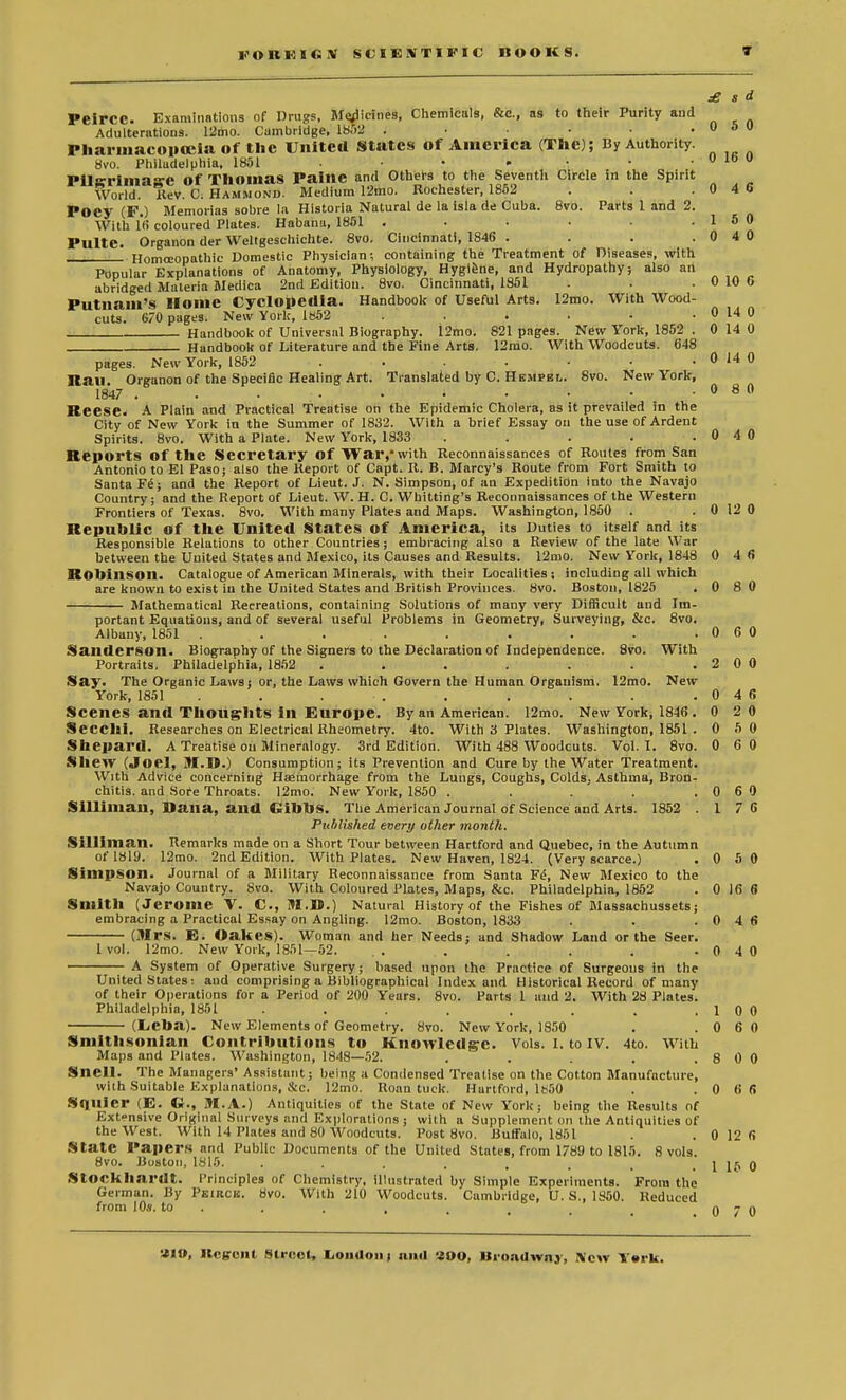 KOUKKiV SCIESTlFIi; BOOKS. £ s d Peircc. Examinations of Drugs, Marines, Chemicals, &c, as to their Purity and Adulterations. 12mo. Cambridge, 1852 . • • .050 Pharmacopceia of the United States of America (The); By Authority. 8vo. Philadelphia, 1851 . ■ • - • • . 0 lb o I*ll~rinia~e Of Thomas PaillC and Others to the Seventh Circle in the Spirit World, Rev. C. Hammond. Medium 12mo. Rochester, 1852 . . .0 4 6 Poey (F.) Memorias sobre la Historia Natural de la isla de Cuba. 8vo. Parts 1 and 2. With 16 coloured Plates. Habana, 1851 . . . • . .15 0 Pulte. Organon der Weltgeschichte. 8vo. Cincinnati, 1846 . . .0 4 0 • Homoeopathic Domestic Physician; containing the Treatment of Diseases, with Popular Explanations of Anatomy, Physiology, Hygiene, and Hydropathy; also art abridged Materia Medica 2nd Edition. 8vo. Cincinnati, 1851 . . . 0 10 0 Putnam's Home Cyclopedia. Handbook of Useful Arts. 12mo. With Wood- cuts. 6/0 pages. New York, 1«52 . . . : ■ . 0 14 0 Handbook of Universal Biography. 12mo. 821 pages. New York, 1852 . 0 14 0 Handbook of Literature and the Fine Arts. 12mo. With Woodcuts. 648 pages. New York, 1852 . . . ■ ■ . 0 14 0 Rail. Organon of the Specific Healing Art. Translated by C. Hempen. 8vo. New York, 1847 . . • • • • • • • .080 Reese. A Plain and Practical Treatise on the Epidemic Cholera, as it prevailed in the City of New York in the Summer of 1832. With a brief Essay on the use of Ardent Spirits. 8vo. With a Plate. New York, 1833 . . . . .0 4 0 Reports Of the Secretary Of War, with Reconnaissances of Routes from San Antonio to El Paso; also the Report of Capt. R. B. Marcy's Route from Fort Smith to Santa F^; and the Report of Lieut. J. N. Simpson, of an Expedition into the Navajo Country; and the Report of Lieut. W. H. C. Whitting's Reconnaissances of the Western Frontiers of Texas. 8vo. With many Plates and Maps. Washington, 1850 . . 0 12 0 Republic of the United States of America, its Duties to itself and its Responsible Relations to other Countries; embracing also a Review of the late War between the United States and Mexico, Us Causes and Results. 12nio. New York, 1848 0 4 (5 Robinson. Catalogue of American Minerals, with their Localities; including all which are known to exist in the United States and British Provinces. 8vo. Boston, 1825 . 0 8 0 Mathematical Reereations, containing Solutions of many very Difficult and Im- portant Equations, and of several useful Problems in Geometry, Surveving, &c. 8vo. Albany, 1851 . .. . . . . . . .0 6 0 Sanderson. Biography of the Signers to the Declaration of Independence. 8vo. With Portraits. Philadelphia, 1852 . . . . . . . 2 0 0 Say. The Organic Laws; or, the Laws which Govern the Human Organism. 12mo. New York, 1851 . . . . . . . . .046 Scenes and Thoughts ill Europe. By an American. 12mo. New York, 1846. 0 2 0 Secchi. Researches on Electrical Rheometry. 4to. With 3 Plates. Washington, 1851 . 0 5 0 Shepard. A Treatise on Mineralogy. 3rd Edition. With 488 Woodcuts. Vol.1. 8vo. 0 60 Shew (Joel, BI.D.) Consumption; its Prevention and Cure by the Water Treatment. With Advice concerning Haemorrhage from the Lungs, Coughs, Colds; Asthma, Bron- chitis, and Sore Throats. 12mo. New York, 1850 . . . . .0 6 0 Silliman, Dana, and GibbS. The American Journal of Science and Arts. 1852 .1 7 6 Published every other month. Silliman. Remarks made on a Short Tour between Hartford and Quebec, in the Autumn of 1819. 12mo. 2nd Edition. With Plates. New Haven, 1824. (Very scarce.) .0 50 Simpson. Journal of a Military Reconnaissance from Santa Fi!, New Mexico to the Navajo Country. 8vo. With Coloured Plates, Maps, &c. Philadelphia, 1852 . 0 16 6 Smith (Jerome V. C, M.B.) Natural History of the Fishes of Massachussets; embracing a Practical Essay on Angling. 12mo. Boston, 1833 . . .0 4 6 (Mrs. E. Oakes). Woman and her Needs; and Shadow Land or the Seer. lvol. 12mo. New York, 1851—52. .. . . . . . 0 4 0 —— A System of Operative Surgery; based upon the Practice of Surgeons in the United States: and comprising a Bibliographical Index and Historical Record of many of their Operations for a Period of 200 Years. 8vo. Parts 1 aud 2. With 28 Plates. Philadelphia, 1851 , . . . . . .10 0 (Leba). New Elements of Geometry. 8vo. New York, 1850 . .0 6 0 Smithsonian Contributions to Knowledge. Vols. I. to IV. 4to. With Maps and Plates. Washington, 1848—52. . . . . .8 0 0 Snell. The Managers' Assistant; being a Condensed Treatise on the Cotton Manufacture, with Suitable Explanations, &c. 12mo. Roan tuck. Hartford, lb50 . .0 6 6 Sflllier (E. C, M.A.) Antiquities of the State of New York; being the Results of Ext-nsive Original Surveys and Explorations ; with a Supplement on the Antiquities of the West. With 14 Plates and 80 Woodcuts. Post 8vo. Buffalo, 1851 . .0126 State Papers and Public Documents of the United States, from 1789 to 1815. 8 vols. 8vo. Boston, 1815. . . . . , , _ . 1 15 0 StOCkhai'dt. Principles of Chemistry, illustrated by Simple Experiments. From the German. By Peirck. 8vo. With 210 Woodcuts. Cambridge, U. S., 1850. Reduced from 10*. to n 7 n Ilcgcnl Street, Loudon; null «00, Uroadwnv, New T«rk.