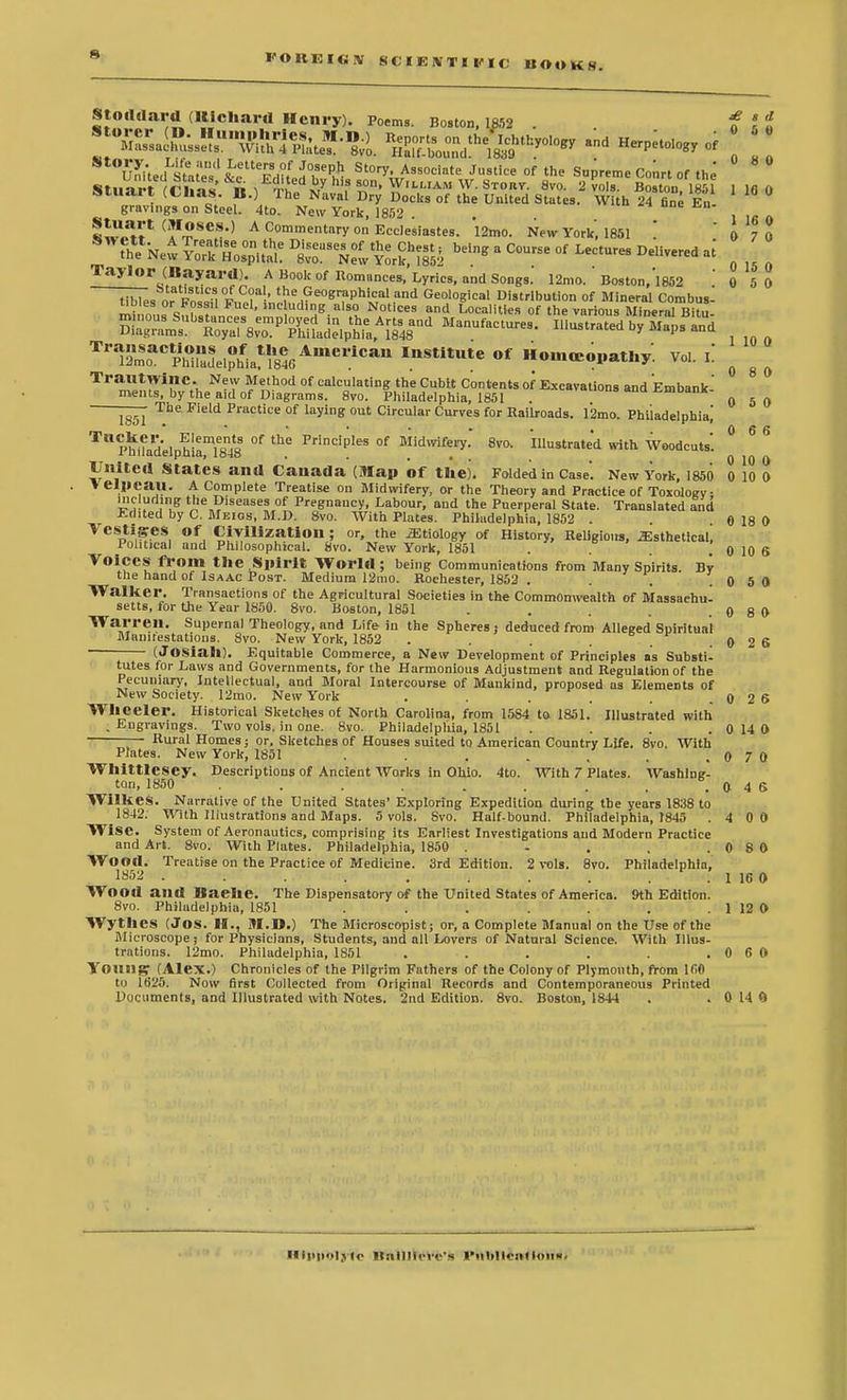 ft I'OUEIGIV SCIKJVTI 1'IC BOOKS. Stoddard(Hichard Henry). Poems. Boston, 1852 . f *f Slliait (tnas. B.) The Naval Dry Docks of the United States. With 24 fine En gravings on Steel. 4to. New York, 1852 . . °ne w^i'1 (aI-?8C*,) A Commentary on Ecclesiastes. 12mo. New York', 1851 ! ' 0 7 0 th^New Y?rf^^^2 be'ng 8 ^.^ °f LeCtUreS DeUVered * o 15 0 Taylor (Bayard). A Book of Romances, Lyrics, and Songs. 12mo. Boston,'l852 0 5 0 ^es or Pn^p,,0?11'' t^GwPfPWc! and Geological Distribution of Mineral Combust mi ^ f 1 C ud,g.als9. Noti<=« and Localities of the various Mineral Bitu- ^^t^^A^^'1 ManUf~ H'ustratedbyMapsand T^LTph^» Homeopathy. Vol. i! g ^ — The Field Practice of laying out Circular Curves for Railroads. 12mo. Philadelphia,' TU P^nadelphla^S °f FrincipIes of Midwifery. 8vc, illustrated with Woodcuts'. United States and Canada (Map of the). Folded in Case'. New York, 1850 0 10 0 Velpcau. A Complete Treatise on Midwifery, or the Theory and Practice of Toxology Diseases of Pregnancy, Labour, and the Puerperal State. Translated and Edited by C. Meigs, M.D. 8vo. With Plates. Philadelphia, 1852 . . 0 18 0 Vestiges Of Civilization; or, the Etiology of History, Religious, ^sthetical, Political and Philosophical. 8vo. New York, 1851 . . . 0 10 6 Voices from the Spirit World ; being Communications from Many Spirits By the hand of Isaac Post. Medium 12mo. Rochester, 1852 . . . .0 5 0 Walker. Transactions of the Agricultural Societies in the Commonwealth of Massachu- setts, for the Year 1850. 8vo. Boston, 1851 . . . . .0 8 0 Warren. Supernal Theology, and Life in the Spheres; deduced from Alleged Spiritual Mamtestations. 8vo. New York, 1852 . . . . . .0 2 6 (Josiah). Equitable Commerce, a New Development of Principles as Substi- tutes for Laws and Governments, for the Harmonious Adjustment and Regulation of the Pecuniary, Intellectual, and Moral Intercourse of Mankind, proposed as Elements of New Society. 12mo. New York . . . . .0 2$ Wheeler. Historical Sketches of North Carolina, from 1584 to 1851. Illustrated with . Engravings. Two vols, in one. 8vo. Philadelpliia, 1851 . . . . 0 14 O — Rural Homes; or. Sketches of Houses suited to American Country Life. 8vo. With Plates. New York, 1851 . . . , . . 0 7 0 Whittlesey. Descriptions of Ancient Works in Ohio. 4to. With 7 Plates. Washing- ton, 1850 . . . . . ..046 Wilkes. Narrative of the United States' Exploring Expedition during the years 1838 to 1842. With Illustrations and Maps. 5 vols. Svo. Half-bound. Philadelphia, 1845 . 4 0 0 Wise. System of Aeronautics, comprising its Earliest Investigations and Modern Practice and Art. 8vo. With Plates. Philadelphia, 1850 . - . . .0 8 0 Wood. Treatise on the Practice of Medicine. 3rd Edition. 2 vols. 8vo. Philadelphia, 1852 '. 1 16 0 Wood and Baehe. The Dispensatory of the United States of America. 9th Edition. 8vo. Philadelphia, 1851 . . . . . . . 1 12 O WythCS (JOS. H., M.D.) The Microscopist; or, a Complete Manual on the Use of the Microscope; for Physicians, Students, and all Lovers of Natural Science. With Illus- trations. 12mo. Philadelphia, 1851 . . . . . . 0 6 0 Young, (Alex.) Chronicles of the Pilgrim Fathers of the Colony of Plymouth, from 160 to 1625. Now first Collected from Original Records and Contemporaneous Printed Documents, and Illustrated with Notes. 2nd Edition. 8vo. Boston, 1844 . . 0 14 ft HilM>«>lj to Itnllllo o's I'MhltcntloiiK'