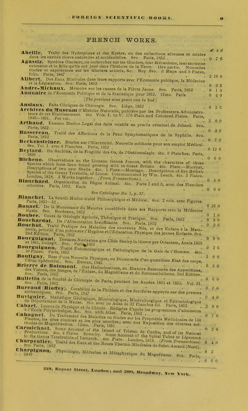 FRENCH WORKS. £ s d 0 7 6 Abcille. Tralte des Hydropisies et ries Kystes, ou des collections se'reuses et raixtes dans les cavites closes naturelles et accidentelles. 8vo. Paris, 1852 AgrassiZ. Systeme Glaciaire, ou recherches sur les Glaciers, leur M(5canisme, leurancienne extension et le Hole qu'ils ont joue dans l'histoire de la Terre. lere partie. Nouvelles Etudes et experiences sur les Glaciers actuels, &c. Roy. 8vo. 3 Maps and 9 Plates folio. Paris, 1847 . . . . . _ '. 2 10 0 Alibcrt. Des Eaux Mine>ales dans leurs rapports avec l'Economie publlque, la Medecine et la Legislation. 8vo. Paris, 1852 . . , . . 0 2 6 Andre-Micliaux. Memoire sur les causes de la Fievre Jaune. 8vo. Paris, 1852 0 1 0 Anuuairc de l'Economie Politique et de la Statistique pour 1852. 12mo. Paris .040 (Theprevious nine years can be had.) AnsiatlX. Faits Cliniques de Chirurgie. 8vo. Liege, 1852 0 2 f ^JurTd!ra^Z-eUm td'H!f oi'f Naturelle, publiees par les Professeurs-Administra-' 18%-1851 Per voT ' Vols- to V. 170 Plain and Coloured Plates. Paris, Arthaud. Examen Medico-Legal des faits relatifs au proces criminel de Jobard. 8vo. .Furis, loo 2 . Baparis')eil5l2 Affections de la Peau Symptomatiques de 'la Syphilis. 8vo! Besa ss&riie^Nouveile mahode p™ emp,oi m«™1'. 116YmOVa' DU R_achiti8' de la F^SMte des Os, de l'Osteomalagie. 4to. 8 Planches. Paris,' ^ Bicheno. Observations on the Linnean Genus Ju'ncus, with the characters'of those ° 6 ° DescrinHn1ChAaVe bee l°?°d *t0winZ wild in Great Britain 4toPlate -M^ryat Sp^edes of the Gemis Terebelfa of r'' 1 P'ate-M°^«- descriptions offive BrUish London, ^oS'XX? ^$S23£SJ ^ ^ 3 P1^- 0 , „ ^^SS^i^ 4t0- P-ts 2 and 3, avec des Planches *° ' • • • • . .060 See Catalogue No. 1, p. 37. Pari?fJ^^^'-Mutite-tralte Philosophiqne et Medical. 8vo. 2 vols, avec Figures. Tga^/ Svo.'^tdTufl^ ^ daS Se3 avec la Medecine ° ° «^,?I,1Slt-..1,e_1A1,menta°«I^uffisante. 8vo. Paris, 1852 . . ! 0 26 2 0 0 0 3 6 0 7 0 ISoiiolmt t™>(7d 7 msumsante. svo. Paris, 1852 elR^^ «t des Enfans a la Maml 2nd Edition. Pari 1852 78 Education Physique des jeunes Enfants. Svo. n°™^l^g\^ 0 9 ° KfTris,^ Ent0-0'0^«-t'pathologiquedela Ga.edel'Homme. ^ ° 26 B°ffi^he^ 1 ° ° Brtd«'v?-?.!^ 0 5 0 8vo. Paris, 1852 *«ase, du Magnetisme et du Somnambulisme. 2nd Edition BU8v^aris,,a1|3<2ei^ ^ ChirUr«ie d^a™. Pendant les Annees !85i et 1852.' Vol 11 .** BUr,?fflq(uB1°^oy)- PCI^ e ,a Mm ^ des Scrofu'les appuyee sur de's preuves ° ? ° *?S5*&i^^ 0 4 ° Caftart. Lemons de Physique et de Ch ^h ^ '°L Paris, 1852 .2 8 0 k I'Ecole Polytechnique.V. 8vo 'viTh AtSs ^ads 7852 pn*'araine3 d'admission thodes de Magnetisation. 12mo Pads 1851 ' Ue ExPsition des diverses me- Cap™,uc,uanCs,• 4?o0.TPtrnSowefbt i;sUnd °/ T'iStU11 de'Cll»h!'. »d°f its Natural * * ' In the Genus Terebratub'of Lmnaicl:. *iatf tlW CI.ar,,Ig„„„. Physio.ogie, Medecine et Metaphysique du Magnetisme. 8vo. Paris,' 0 4 0 0 2 0 6 0 »to, Begem S<rec, 6ou*,u*™a a»o, «.•„,„,„,„, Wcw Yorh>