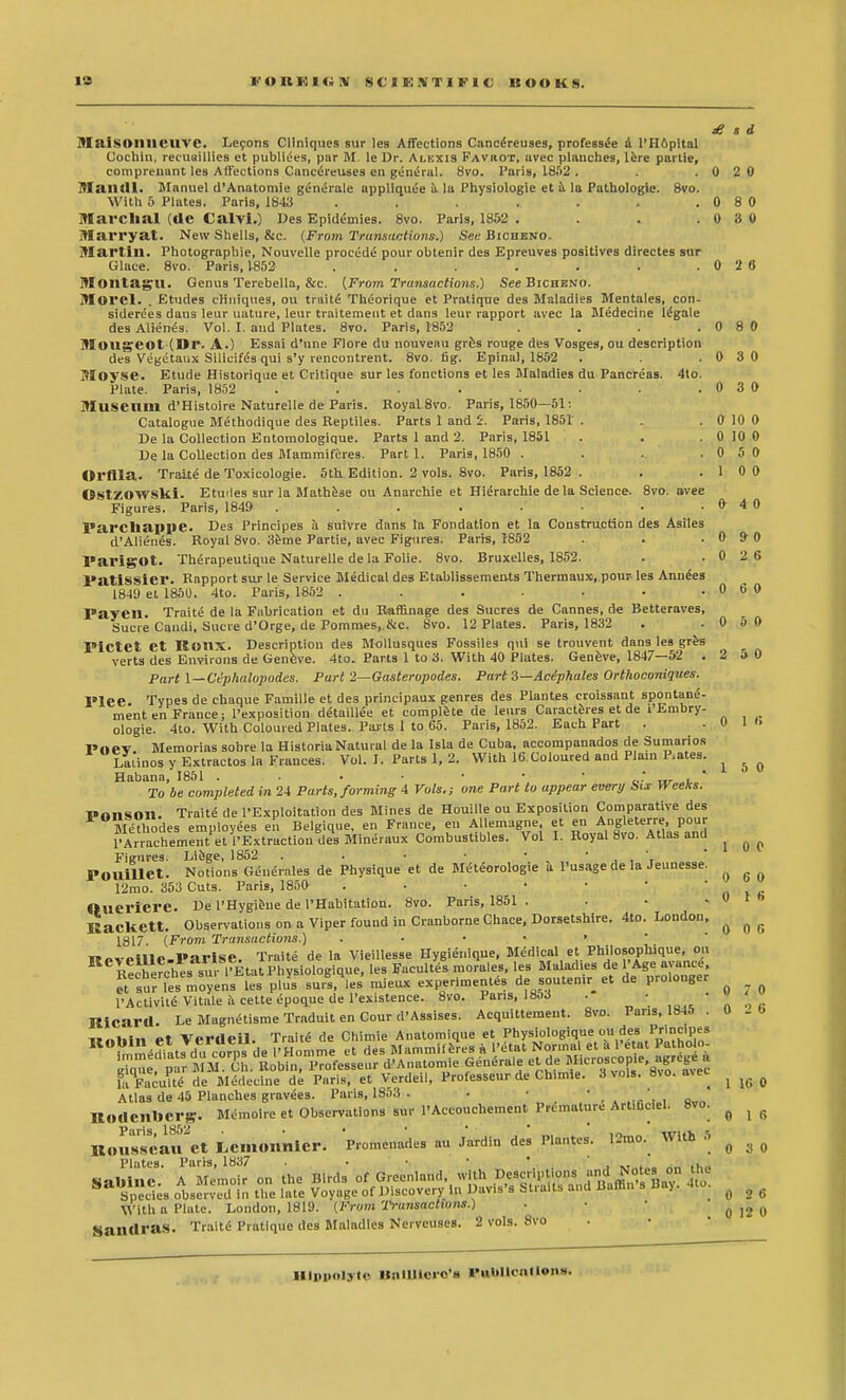 £ » d M&iSOllllCUVe. Lecons Cliniques sur les Affections Cancereu9es, professee a l'Hopital Cochin, recuaillies et pubises, par M. le Dr. Alkxis Favrot, avec planches, lere partie, comprenant lea Affections Caneereuses en general. 8vo. Paris, 1852 . . .020 Mandl. Manuel d'Anatomie generate appliquee a la Physiologie et a la Pathologic 8vo. With 5 Plates. Paris, 1843 . . . . . . .0 8 0 Marchal (ClC CalVl.) Des Epidemies. 8vo. Paris, 1852 . . . .0 3 0 Marryat. New Shells, &c. (From Transactions.) See Bicheno. Martin. Photographic Nouvelle proced^ pour obtenir des Epreuves positives directes sur Glace. 8vo. Paris, 1852 . . . . . . .0 2 6 Montagu. Genus Terebella, &c. (From Transactions.) See Bicheno. Morel. . Etudes cliniques, ou traits Theorique et Pratique des Maladies Mentales, con- siderees dans leur nature, leur traitement et dans leur rapport avec la Medecine legale des Alienes. Vol. I. and Plates. 8vo. Paris, 1852 . . . .080 Mougeot (Dr. A.) Essai d'nne Flore du nouveau gres rouge des Vosges, ou description des Vegetaux Silicifes qui s'y rencontrent. 8vo. fig. Epinal, 1852 . .0 3 0 Movse. Etude Historique et Critique sur les fonctions et les Maladies du Pancreas. 4to. Plate. Paris, 1852 . . . . . . .0 3 0 Museum d'Histoire Naturelle de Paris. Royal 8vo. Paris, 1850—51: Catalogue Methodique des Reptiles. Parts 1 and 5. Paris, 1851 . .0100 De la Collection Entomologique. Parts 1 and 2. Paris, 1851 . . . 0 10 0 De la Collection des Mammiferes. Part 1. Paris, 1850 . . .0 5 0 Orflla. Traite de Toxicologic. 5th Edition. 2 vols. 8vo. Paris, 1852 . . .1 0 0 OstZOWSlii. Etudes sur la Mathese ou Anarchie et Hierarchie de la Science. 8vo. avee Figures. Paris, 1849 . . . . . • • .040 Parcbappe. Des Principes a suivre dans la Fondation et la Construction des Asiles d'Alienes. Royal 8vo. 3eme Partie, avec Figures. Paris, 1852 . .0 9 0 ParigOt. Therapeutique Naturelle de la Folie. 8vo. Bruxelles, 1852. . .0 2 6 PatlSSiei*. Rapport sur le Service Medical des Etablissements Thermaux, pour les Annies 1849 et 1850. 4to. Paris, 1S52 ...... Payen. Traite de la Fabrication et du Raffinage des Sucres de Cannes, de Betteraves, Sucre Candi, Sucre d'Orge, de Pommes,.&c. 8vo. 12 Plates. Paris, 1832 PiCtet et ReilX. Description des Mollusques Fossiles qui se trouvent dans les gres verts des Environs de Genfeve. 4to. Parts 1 to 3. With 40 Plates. Geneve, 1847—52 . Part l~Cephalopodes. Part 2—Gasteropodes. Part S—Aciphales Orthoconiques. Types de chaque Famille et des principaux genres des Plantes croissant spontane- 3t en France; l'exposition de'taillee et complete de leurs Caracteres et de i'Embry- Paris, 1852 0 6 0 5 0 5 0 Each Part Plee men, _ ologie. 4to. With Coloured Plates. Parts 1 to 65. Pnev. Memorias sobre la HistoriaNatural de la Isla de Cuba, accompanados de Sumarios Latinos y Extractos la Frances. Vol. I. Parts 1, 2. With 16.Coloured and Plain P.ates. Habana, 1851 . . • • • • .' , To be completed in 24 Parts, forming 4 Vols.; one Part to appear every Six Weeks. ponson. Traite de PExploitation des Mines de Houille ou Exposition Comparative des lethodes employees en Belgique, en France, en Allemagne et en Angleterre, pour PArrachement et 1'Extraction des Mineraux Combustibles. Vol I. Royal 8vo. Atlas and Figures. Liege, 1852 . . • • ■ ' •'. \ Pouillet. Notions Generates de Physique et de Meteorologie a l'usage de la Jeunesse. 12mo. 353 Cuts. Paris, 1850 Oueriere. De l'Hygieue de l'Habitation. 8vo. Paris, 1851 .... KacKett. Observations on a Viper found in Cranborue Chace, Dorsetshire. 4to. Loudon, 1817. (From Transactions.) KeveillC-Parise. Traite de la Vieillesse Hygienique. Medical et Philosophique,, oti r!herches su I'EtatPhysiologique, les Facultes morales, les Malad.es de l'Age ayance e\ sur les moyens les plus surs, les mieux experiments de soutemr et de prolonger l'Activke Vitale a cette epoque de l'existence. 8vo. 1 ans, 180J Ricard. Le Magnetisme Traduit en Cour d'Assises. Acquirement nnHln et Verdeil. Traite de Chimie Anatomique et Physiologique ou des Prmcipes U0^,^,?iat,riu corns de •Homme et des Mammiferes a 1'etat Normal et a Petal Pathofo- gTque p r BJM Ch. Robin l'Tofesseur d'Anatomie Generate et de Microscome agrege a f&Eaculte de Medecine de Paris, et Verdeil, Professeur de Ch.mie. 3 vols. 8vo. avec Atlas de 45 Planches gravees. Paris, 1853 . • • ' ■ ',«',, a Memoire et Observations sur PAccouchement Premature Art.ficiel. 8vo. 0 1 « 1 5 0 1 0 0 6 0 1 fi o o r. 8vo. Paris, 1845 Rodcnberg. Paris, 1852 Rousseau et L,cmonnicr. Plates. Paris, 1837 Sauln \Vi7h a' PhiteVLondon, 1819. '(from Transactions.) Sandras. Traite Pratique des Maladies Nerveuses. 2 vols 7 0 2 6 10 0 1 R Promenades au Jardin des Plantes. 12mo. With 5 ie A Memoir on the Birds of Greenland, with Descriptions Bdes obsen cd in the late Voyage of Discovery 1., Davis's Straits and Baffin s Hay. 4to. 0 3 0 8vo 2 6 12 0 Hlppolyte BniUlero'B »«ttuoott»n»