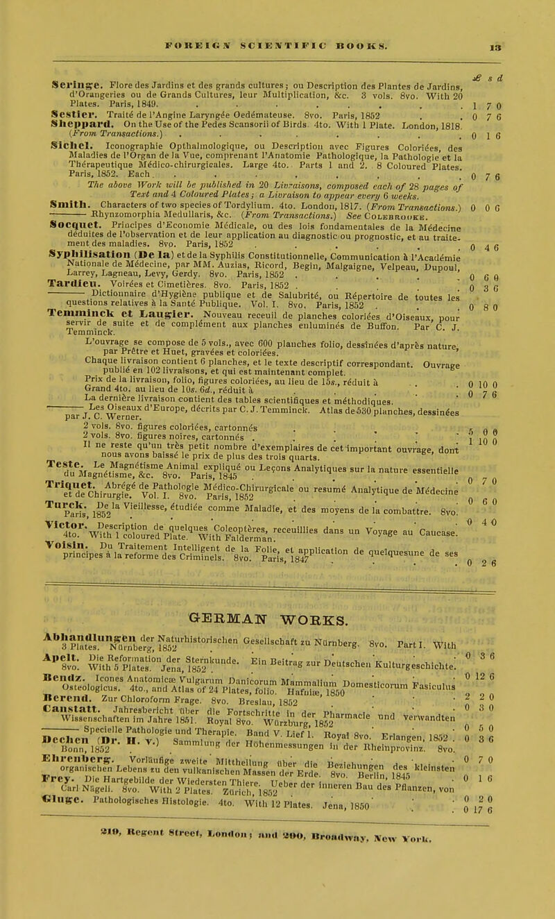 FOREIGN SCIENTIFIC ROOKS. £ 8 d Serillge. Flore des Jardins et des grands cultures ; ou Description des Plantes de Jardins, d'Orangeries ou de Grands Cultures, leur Multiplication, &c. 3 vols. 8vo. With 20 Plates. Paris, 1849. . . ... . .1 7 0 Sesticr. Traite de l'Angine Larynge> Oed^mateuse. 8vo. Paris, 1852 . . 0 7 6 Slicppai'tl. On the Use of the Pedes Scansorii of Birds. 4to. With 1 Plate. London, 1818. (From Transactions.) . . . . . . , .016 Siclicl. Iconographie Opthalmologique, ou Description avec Figures Colorizes des Maladies de l'Organ de la Vue, comprenant l'Anatomie Pathologlque, la Pathologic'et la Therapeutique M£dico-chirurgicales. Large 4to. Parts 1 and 2. 8 Coloured Plates Paris, 1852. Each. . . . . . , .' 0 7 6 The above Work will be published in 20 Livraisons, composed each of 28 pages of Text and 4 Coloured Plates; a Livraison to appear every 6 weeks. Smith. Characters of two species of Tordylium. 4to. London, 1817. (From Transactions.) 0 00 Bhynzomorphia Medullaris, &c. (From Transactions.) See Colebhooke. Socquet. Priacipes d'Economie Medicale, ou des lois fondamentales de la Medecine deduites de l'observation et de leur application au diagnostic ou prognostic, et au traite. ment des maladies. 8vo. Paris, 1852 . . . . _ 0 4 6 Sypllillsatioil (De la) etde la Syphilis Constitutionnelle, Communication a 1'Academie Nationale de Medecine, par MM. Auzias, Bicord, Begin, Malgaigne, Velpeau, Dupoul Larrey, Lagneau, Levy, Gerdy. 8vo. Paris, 1852 . . .. 0 6 0 Tardieu. Voices et Cimetieres. 8vo. Paris, 1852 . 0 3 0 Dictiounaire d'Hygiene publique et de Salubrite, ou Repertoire de toutes les questions relatives a la Sante Publique. Vol. I. 8vo. Paris, 1852 . . .0 8 0 Temminck ct Laugriei'. Nouveau receuil de planches coloriees d'Oiseaux pour servir de suite et de complement aux planches eulumines de Buffon. Par C J lemminck. ' L'ouvrage se compose de 5 vols., avec 600 planches folio, dessinees d'apres nature par Pretre et Huet, gravees et colorizes. ' Chaque livraison contient 6 planches, et le texte descriptif correspondant. Ouvratre public en 102 livraisons, et qui est maintenant comDlet. Prix de la livraison, folio, figures coloriees, au lieu de 15*., reduit a o in n Grand 4to. au lieu de 10s. 6d., reduit k La derniere livraison contient des tables scientifiques et methodiques %L^3 °'seaux d'Europe, demts par C. J. Temminck. Atlas de530 plane 0 7 6 parJ C Werner uecrits par (J. J.Temminck. Atlas de530planches, dessin^es 2 vols. 8vo. figures colorizes, cartonnes . 5 n « '2 vols. 8vo. figures noires, cartonnes .  l in n II ne reste qu'uu tres petit nombre d'exemplaires de cet important ouvr'age, dont nous avons baisse le prix de plus des trois quarts. TCrMag^tisnfe1,tc^ol^^st ^ Ana,^U sur la sentielle 0 Tr\rdeeChirAurgfeg.'^ftvgo.e ^St^ ^ Wique de Medecine ^ ' T Paris, 1852la V]eil'eSSe' ftudi<Se com°le Maladie. « °es moyens de la comhattre. Svo! 6 ° ^^^^^^z^r^dans un v°™e au'c—: 0 4 0 Voisin. principes^Jr^ «° ^d-sune de ses 0 2 6 GERMAN WORKS. Bvo. Parti. With AP8!lo: w\ethfpIZi0n^nea,l852nkUnde- Ein ^-S ^-^utschen KuUurgeschichte: °  IlCIltlz. Icones Anatomicse Vuluarum Danirnrnm Mnmmni!„^ ™ '.. ~ . 0 12 6 O.teolog.cu. 4to.,a„^^ „ -'ft Rcrend. Zur Chloroform Frage. 8vo. Breslau, 1852 '  t ,„ Canstatt. Jahresbericht fiber die Fortschritle In dor pw„, „i ' , ' .030 Wissenschaften im Jahre 1851. Royal 8vo WUrzburg1852 ^ Vmvnn(ite» Specielle Pathologie und Therapie. Band V LioM n„„„j o ' ™ , ' -050 «lUgTC. Pathologisches Histologic 4to. With 12 Plates. Jena, 1850' .' \ q 17 2 91», Regent Strecl, London, una 200, Rronil,™,, Now York.