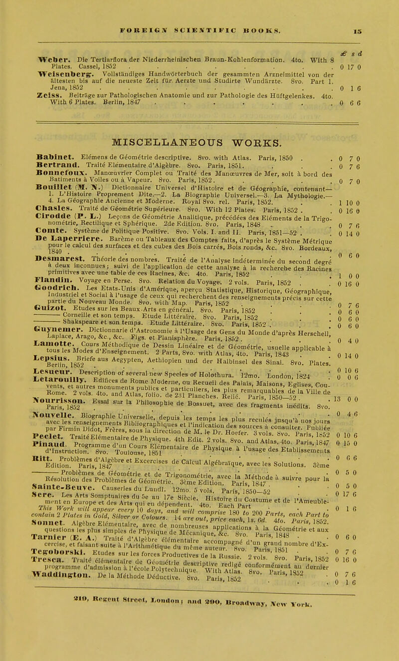 F O 11 10 1 li X SCIENTIFIC HOOKS. £ s d Weber. Die Tertlarflora der Niederrheinischen Braun-Kohlenformation. 4to. With 8 Plates. Cassel, 1852 . . . . . . . . 0 1 7 0 Weisenbergr. Vollstilndiges HandwOrterbuch der gesammten Arzneimittel von der iiltesten bis auf die neueste Zeit fur Aerzte und Studirte AVundarzte. 8vo. Part 1. Jena, 1852 . . . . . . . .016 Zeiss. Beitrage zur Pathologischen Anatomie und zur Pathologie des HUftgelenkes. 4to With 6 Plates. Berlin, 1847 . . . . . . .0 6 6 0 7 0 1 10 0 0 16 0 0 7 6 MISCELLANEOUS WORKS. Babinet. Elemens de G^ometrie descriptive. 8vo. with Atlas. Paris, 1850 . . 0 7 0 Bertrailfl. Traits Elementaire d'Algebre. 8vo. Paris, 1851. . . .0 7 6 BoimcfOUX. Manceuvrier Complet ou Traits des Manoeuvres de Mer, soit a bord des Batiments a Voiles ou a Vapeur. 8vo. Paris, 1852. Bouillet (M. fi.) Dictionnaire Universel d'Histoire et de Geographie, contenant— 1. L'Histoire Proprement Dite.—2. La Biographie Universel.—3. La Mythologie.— 4. La Geographie Ancienne et Moderne. Royal 8vo. rel. Paris, 1852. Chasles. Traits de GeomiStrie Superieuie. 8vo. With 12 Plates. Paris, 1852 . 0 16 0 Cirodcle (P. L..) Lecons de Geom^trie Analitique, precedees des Elements de la Trigo- nometrie, Rectilique et Spherique. 2de Edition. 8vo. Paris, 1848 . . , Comte. Systeme de Politique Positive. 8vo. Vols. I. and II. Paris, 1851—52 . 0 14 0 De Laperrierc. Bareme ou Tableaux des Comptes fails, d'apres le Systeme Metrique pour le calcul des surfaces et des cubes des Bois carres, Bois ronds, &c. 8vo. Bordeaux, Desmarest. Theorie des nombres. Traits de l'Analyse indeterminee du second degre^ a deux inconnues; suivi de Tapplication de cette analyse a la recherche des Racines primitives avec une table de ces Racines, &c. 4to. Paris, 1852 . . 1 0 0 Flandin. Voyage en Perse. Svo. Relation du Voyage. 2 vols. Paris, 1852 0 10 0 GO?n11|n!n.H;»tIieS .E,tat?;Unis d'AmeVique, apersu Statistique, Historique, Geographique, Industnel et Social a l'usage de ceux qui recherchent des renseignements precis sur cette partie du Nouveau Monde. 8vo. with Map. Paris, 1852 0 7 fi Cuizot. Etudes sur les Beaux.Arts en general. 8vo. Paris, 1852 ' 0 60 ■ Corneille et son temps. Etude Litteraire. 8vo. Paris, 1852 ' ' 0 fi 0 Shakspeare et son temps. Etude Litteraire. 8vo. Paris, 185Q ' 0 6 0 Guyiiemer. Dictionnarie d'Astronomie a PUsage des Gens du Monde'd'apres Herschell' Laplace, Arago, &c, &c. Figs, et Planisphere Paris, 1852 «erscneii, Lamotte. Cours Methodique de Dessin Lineaire et de Gdomdtrie, usuelle applicable k tous les Modes d'Enseignement. 2 Parts, Svo. with Atlas, 4to. Paris 1843 apPCaDle a Btrl?nl85efeaUS Ae^Pten> Aethiopien und der Halbinsel des Sinai. 8vo'. Plates. ^m^^^t^r^ ecalculAle,lm,qu;iaveclesSo|ution3i 36m- « 0 4 0 0 14 0 l^r^S^—^ Pour la 0 5 0 .vesoiunou aes froblemes de Geometric 3eme Edition. Pari 1847 P n r n Sa.nte-Beuve. Causeries du Lundi. 12mo. 5 vols. Paris, 850-52 ' o 1- r •>ere. Les Arts Somptuaiies du 5e an 17e uiA..i~ vt:„* , , „ ' • v 1/ b Trcsca. ^a^di^KSS^^ Paris-1852 0 16 0 programme d'adinission a l'ecolpo vtc hninue 'w^hT g «>' <leniicr WadUI„St«„. Dela.Mdtho.de^2S q8vp. 71,ft ' . ' J 7 \ »IO, Ucjrent Street, I,o,.«lon, ,»„| »«o, «,«naW«y, iVcw York.