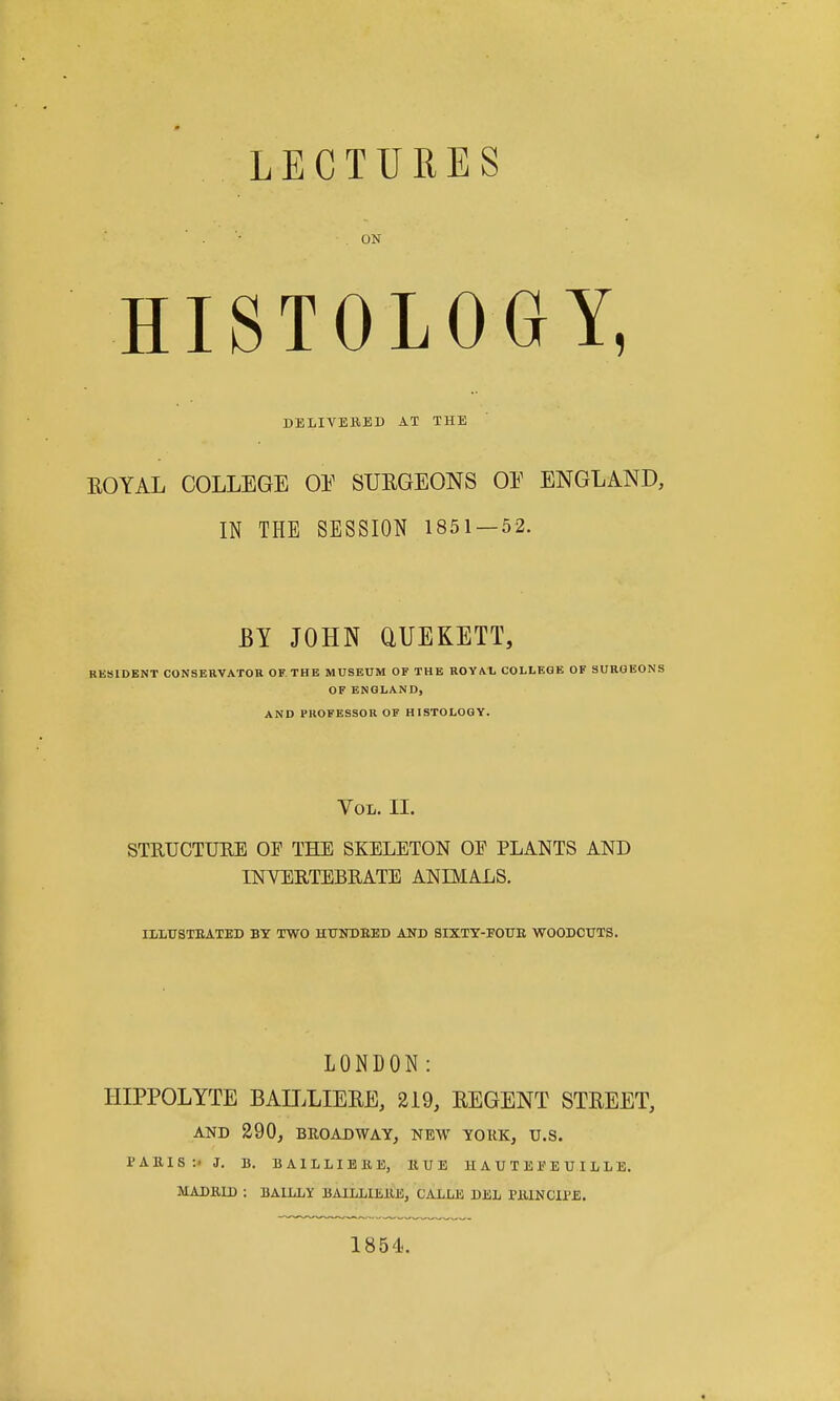 LECTURES ON HISTOLOGY, DELIVEBED AT THE EOYAL COLLEGE OE SURGEONS OE ENGLAND, IN THE SESSION 1851 — 52. BY JOHN aUEKETT, RESIDENT CONSERVATOR OF THE MUSEUM OF THE ROYAL COLLEGE OF SUROEONS OF ENGLAND, AND PROFESSOR OF HISTOLOGY. Vol. II. STRUCTURE OF THE SKELETON OF PLANTS AND INVERTEBRATE ANIMALS. ILLUSTEATED BY TWO HUNDEED AND SIXTT-FOUE WOODCUTS. LONDON: HIPPOLYTE BAILLIEEE, 219, EEGENT STEEET, AND 290, BROADWAY, NEW YORK, U.S. PAKIS:- J. 13. BAILLIEBE, HUE H A U T E P E U I L L E. MADKU) : BALLLY BAILLlEllE, CALLE DEL PIUNCU'E. 1854.