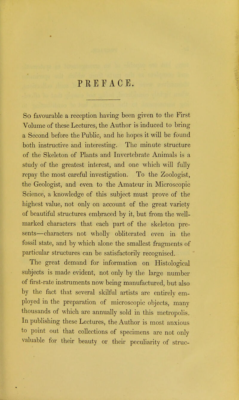 PREFACE. So favourable a reception having been given to the First Volume of these Lectures, the Author is induced to bring a Second before the Public, and he hopes it v^ill be found both instructive and interesting. The minute structure of the Skeleton of Plants and Invertebrate Animals is a study of the greatest interest, and one which will fully repay the most careful investigation. To the Zoologist, the Geologist, and even to the Amateur in Microscopic Science, a knowledge of this subject must prove of the highest value, not only on account of the great variety of beautiful structures embraced by it, but from the well- marked characters that each part of the skeleton pre- sents—characters not wholly obliterated even in the fossil state, and by which alone the smallest fragments of particular structures can be satisfactorily recognised. The great demand for information on Histological subjects is made evident, not only by the large number of first-rate instruments now being manufactured, but also by the fact that several skilful artists are entirely em- ployed in the preparation of microscopic objects, many thousands of which are annually sold in this metropolis. In publishing these Lectures, the Author is most anxious to point out that collections of specimens are not only valuable for their beauty or their peculiarity of struc-