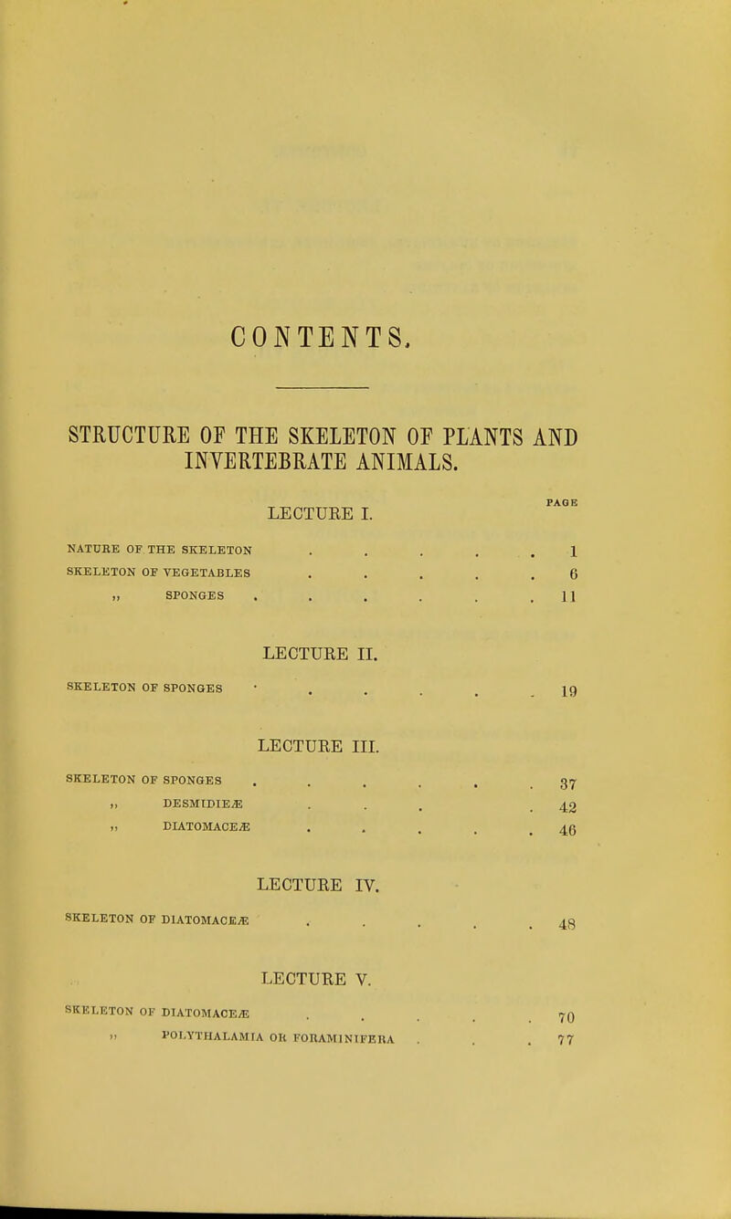 CONTENTS, STRUCTURE OF THE SKELETON OF PLANTS AND INYERTEBRATE ANIMALS. PAGE LECTURE I. NATUEE OF THE SKELETON . , . . . . 1 SKELETON OF VEGETABLES . . . . .6 „ SPONGES . . . . . .11 LECTURE II. SKELETON OF SPONGES  . . . . 19 LECTURE IIL SKELETON OF SPONGES . . . . . .37 „ DESMIDIE^ • . . .42 „ ELATOMACE^ . . , . .46 LECTURE IV. SKELETON OF DlATOMACEiE . . . . .48 LECTURE V. SKELETON OF DIATOMACE^ II POLYTHALAMIA OR FOHAMINIFERA 70 77