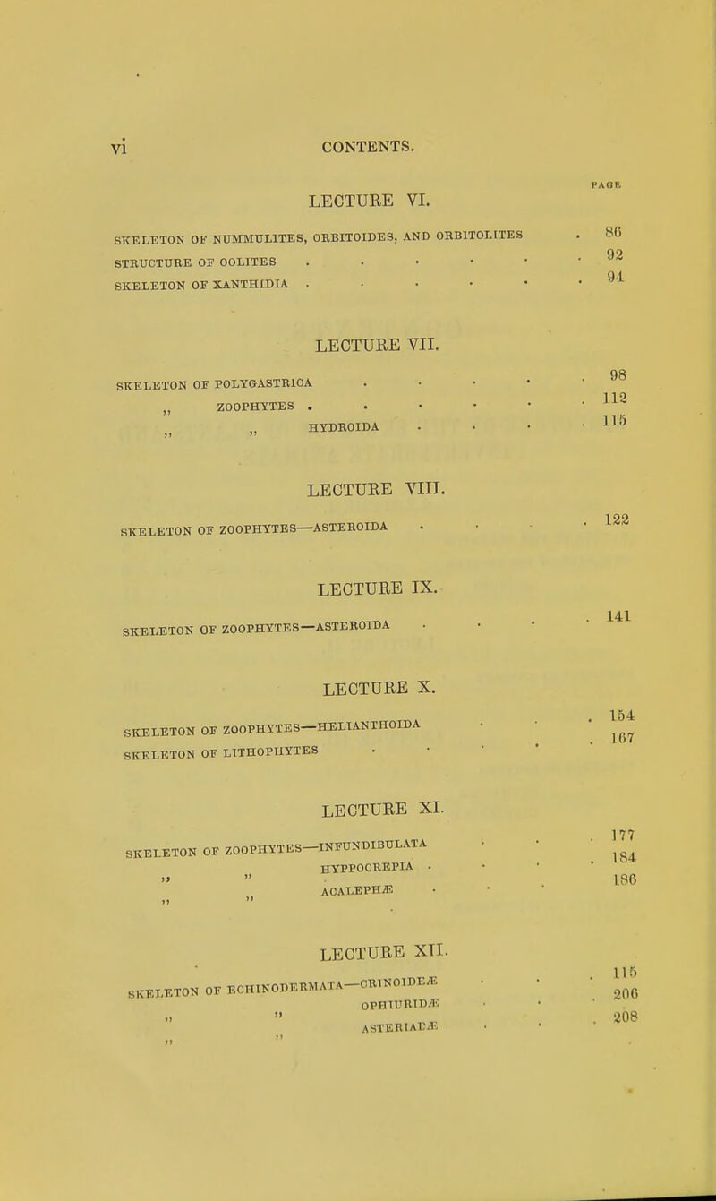 LECTURE VI. SKELETON OF NUMMULITES, OBBITOIDES, AND OHBITOLITES STEUCTUBE OF OOLITES . . • • SKELETON OF XANTHXDIA .... LECTURE VII. SKELETON OF POLYGASTRICA „ ZOOPHYTES . HYDEOIDA LECTURE VIII. SKELETON OF ZOOPHYTES—ASTEROIDA LECTURE IX. SKELETON OF ZOOPHYTES—ASTEROIDA LECTURE X. SKELETON OF ZOOPHYTES—HELIANTHOIDA SKELETON OF LITHOPHYTES LECTURE XI. SKELETON OF ZOOPHYTES-INFUNDIBULATA HYPPOCEEPIA . )»  ACALEPH^ LECTURE XTI. SKELETON OF ECHINODERMATA-ORINOIDE^ 0PHIUR115>''' ASTERIACiT-.