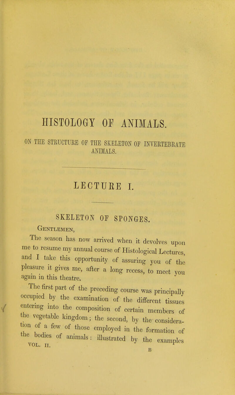 HISTOLOGY OF ANIMALS. ON THE STRUCTURE OF THE SKELETON OF INVERTEBRATE ANIMALS. LECTURE 1. SKELETON OF SPONGES. Gentlemen, The season has now arrived when it devolves upon me to resume my annual course of Histological Lectures, and I take this opportunity of assuring you of the pleasure it gives me, after a long recess, to meet you agam m this theatre. The first part of the preceding course was principally occupied by the examination of the different tissues entering mto the composition of certain members of he vegetable kingdom; the second, by the considera- lon of a few of those employed in the formation of the bodies of animals: iHustrated by the examples VOL. IL ^ B