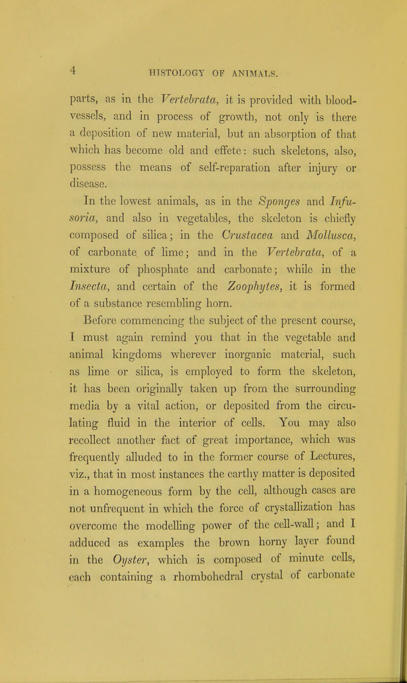 parts, as in the Vertebrata, it is provided with hlood- vessels, and in process of growth, not only is there a deposition of new material, hut an ahsorption of that which has become old and effete: such skeletons, also, possess the means of self-reparation after injury or disease. In the lowest animals, as in the Sponges and Infu- soria, and also in vegetables, the skeleton is chiefly composed of silica; in the Crustacea and MoUusca, of carbonate of lime; and in the Vertebrata, of a mixture of phosphate and carbonate; while in the Insecta, and certain of the Zoophytes, it is formed of a substance resembling horn. Before commencing the subject of the present course, I must again remind you that in the vegetable and animal kingdoms wherever inorganic material, such as lime or silica, is employed to form the skeleton, it has been originally taken up from the surrounding media by a vital action, or deposited from the circu- lating fluid in the interior of cells. You may also recollect another fact of great importance, which was frequently alluded to in the former course of Lectui*es, viz., that in most instances the earthy matter is deposited in a homogeneous form by the cell, although cases are not unfrequent in which the force of crystallization has overcome the modelling power of the cell-wall; and I adduced as examples the brown horny layer found in the Oyster, which is composed of minute cells, each containing a rhombohedral crystal of carbonate