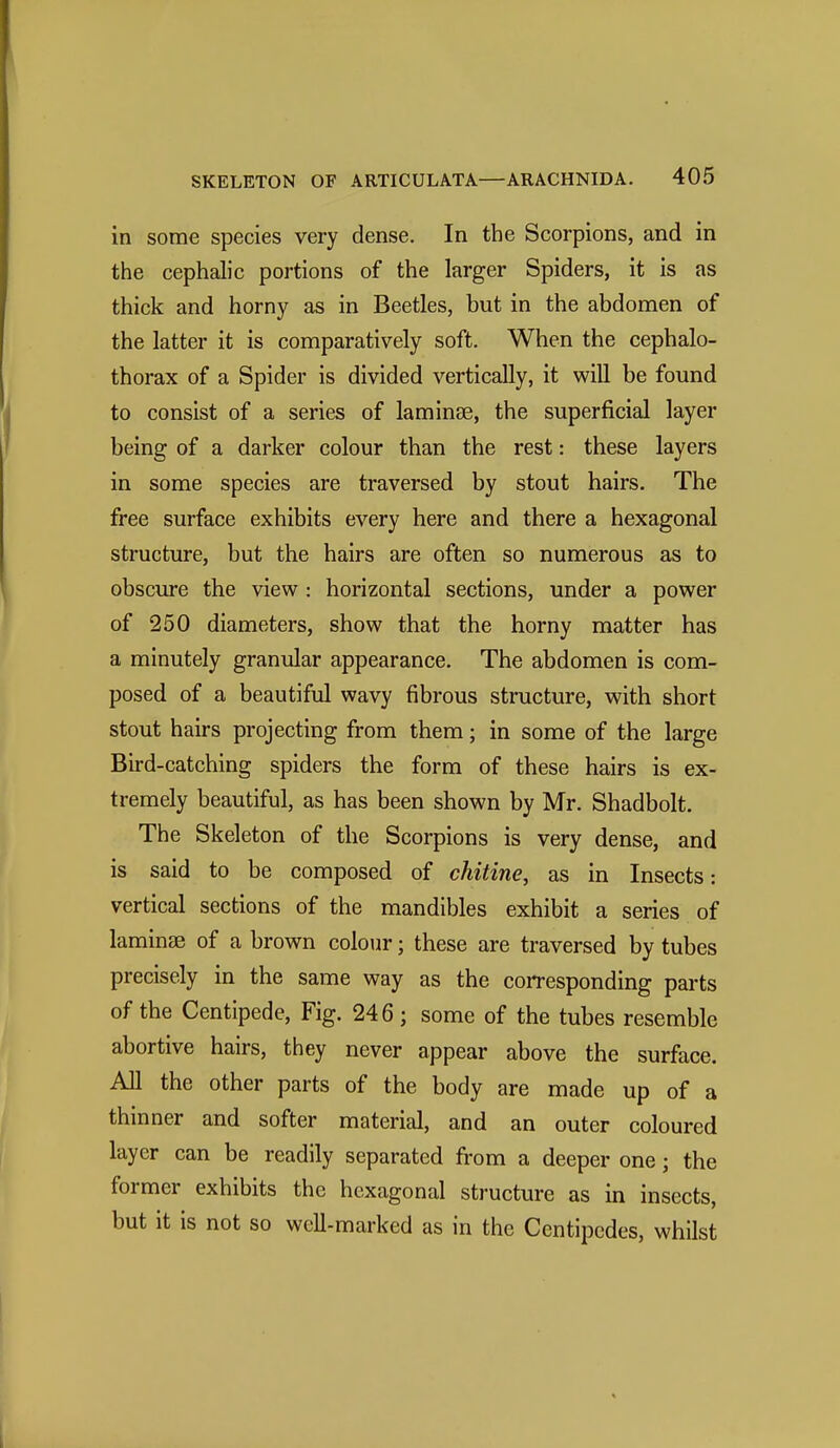 in some species very dense. In the Scorpions, and in the cephalic portions of the larger Spiders, it is as thick and horny as in Beetles, but in the abdomen of the latter it is comparatively soft. When the cephalo- thorax of a Spider is divided vertically, it will be found to consist of a series of laminse, the superficial layer being of a darker colour than the rest: these layers in some species are traversed by stout hairs. The free surface exhibits every here and there a hexagonal structure, but the hairs are often so numerous as to obscure the view : horizontal sections, under a power of 250 diameters, show that the horny matter has a minutely granular appearance. The abdomen is com- posed of a beautiful wavy fibrous structure, with short stout hairs projecting from them; in some of the large Bird-catching spiders the form of these hairs is ex- tremely beautiful, as has been shown by Mr. Shadbolt. The Skeleton of the Scorpions is very dense, and is said to be composed of chitine, as in Insects: vertical sections of the mandibles exhibit a series of laminae of a brown colour; these are traversed by tubes precisely in the same way as the corresponding parts of the Centipede, Fig. 246; some of the tubes resemble abortive hairs, they never appear above the surface. All the other parts of the body are made up of a thinner and softer material, and an outer coloured layer can be readily separated from a deeper one; the former exhibits the hexagonal structure as in insects, but it is not so well-marked as in the Centipedes, whilst