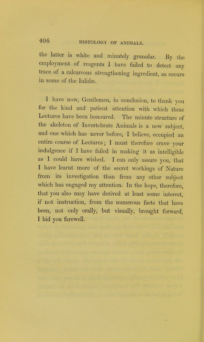 the latter is white and minutely granular. By the employment of reagents 1 have faUed to detect any trace of a calcareous strengthening ingredient, as occurs in some of the lulidce. I have now, Gentlemen, in conclusion, to thank you for the kind and patient attention with which these Lectures have been honoured. The minute structure of the skeleton of Invertebrate Animals is a new subject, and one which has never before, I believe, occupied an entire course of Lectures; I must therefore crave your indulgence if I have failed in making it as intelligible as I could have wished. I can only assure you, that I have learnt more of the secret worldngs of Nature from its investigation than from any other subject which has engaged my attention. In the hope, therefore, that you also may have derived at least some interest, if not instruction, from the numerous facts that have been, not only orally, but visually, brought forward, I bid you farewell.