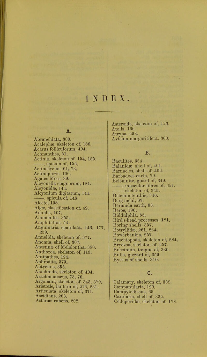 INDEX. A. Abranchiata, 380. Acalephse, skeleton of, 186. Acarus folliculorum, 404. Achnanthes, 51. Actinia, skeleton of, 154, 155. , spicula of, 156, Actinocyclus, 61, 73. Actinophrys, 106. Agates Moss, 39. Alcyonella stagnorum, 184. Alc.yonidse, 144. Alcyonium digitatum, 144. , spicula of, 146 Alecto, 198. Algse, classification of, 42. Amoeba, 107. Ammonites, 355. Amphiteti'as, 54, Anguinaria spatulata, 143, 177, 259. Annelida, skeleton of, 377. Anomia, shell of, 307. Antennse of Melolontha, 388. Anthozoa, skeleton of, 113. Antipathes, 124. Aphrodita, 379. Aptychus, 355. Arachnida, skeleton of, 404. Arachnoidiscus, 73, 76, Argonaut, skeleton of, 343, 370. Aristotle, lantern of, 216, 231. Articulata, skeleton of, 371. Ascidians, 203. Asterias rubens, 208. Asteroida, skeleton of, 123. Atolls, 166. Atrypa, 293. Avicula margaritifera, 300, B. Baculites, 354. Balanidaj, shell of, 401. Barnacles, shell of, 402. Barbadoes earth, 70. Belemnite, guard of, 349. , muscular fibres of, 351. , skeleton of, 345. Belemnoteuthis, 346. Berg-mehl, 63. Bermuda earth, 63. Beroe, 190. Biddulpliia, 55. Bii-d's-head processes, 181. Boring shells, 357. Botryllidse, 261, 264. Bowerbankia, 257. Brachiopoda, skeleton of, 284. Bryozoa, skeleton of, 257. Buccinum, tongue of, 330. Bulla, gizzard of, 359. Byssus of shells, 310. c. Calamary, skeleton of, 338. Campanularia, 120. Carapylodiscus, 65. Carinaria, shell ol^ 332, CoUeporidsB, skeleton of, 178.