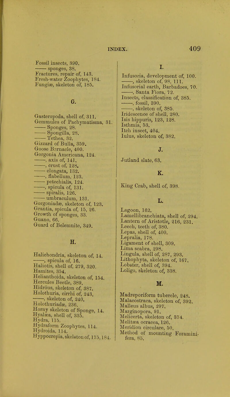 Fossi] insects, 390. sponges, 38. Fractures, repair of, 143. Fresh-water Zoophytes, 184. FungisB, skeleton of, 185. G. Gasteropoda, shell of, 311. Gemmules of Pachymatisma, 31. Sponges, 28. Spougilla, 28. Tethea, 32. Gizzard of Bulla, 359. Goose Barnacle, 400. Gorgonia Americana, 124. , axis of, 141. , crust of, 128. elongata, 132. ——, flabellum, 123. petechialis, 124. , spicula of, 131. spiralis, 126. umbraculum, 131. Gorgoniadss, skeleton of, 123. Grantia, spicula of, 15, 26. Growth of sponges, 38. Guano, 66. Guard of Belemnite, 349. H. Halichondria, skeleton of, 14. , spicula of, 16. Haliotis, shell of, 279, 320. Hamites, 354, Helianthoida, skeleton of, 154. Hercules Beetle, 389. Hidrous, skeleton of, 387. Holothuria, cirrhi of, 243, , skeleton of, 240. Holothuriadse, 236. Horny skeleton of Sponge, 14. Hynlffia, shell of, 335. Hydra, 115. Hydraform Zoophytes, 114. Hydroida, 114. Hyppocropia, skeleton of, 175,184. I. Infusoria, development of, 100. , skeleton of, 98, 111. Infusorial earth, Barbadoes, 70. , Santa Flora, 72. Insects, classification of, 385. , fossil, 390. , skeleton of, 385. Iridescence of shell, 280. Isis hippuris, 123, 128. Isthmia, 53. Itch insect, 404. lulus, skeleton of, 382. J. Jutland slate, 63. K. King Crab, shell of, 398. L. Lagoon, 162. Lamellibranchiata, shell of, 294. Lantern of Aristotle, 216, 231. Leech, teeth of, 380. Lepas, shell of, 400. Lepraiia, 178. Ligament of shell, 309. Lima scabra, 298. Lingula, shell of, 287, 293. Lithophyta, skeleton of, 167. Lobster, shell of, 394. Loligo, skeleton of, 338. M. Madreporiform tubercle, 248. Malacostraca, skeleton of, 392. Malleus albus, 297. Marginopora, 91. Melicerta, skeleton of, 374. Melitaea ocracca, 120. Meridiou circulare, 50. Method of mounting Foramini- fora, 85.