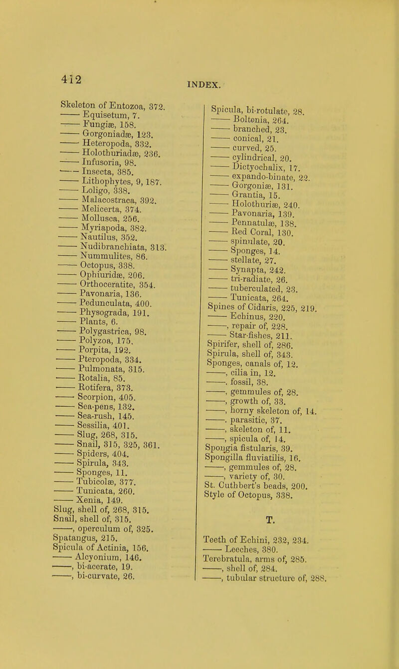 INDEX. Skeleton of Entozoa, 372. Equisetum, 7. Eungise, 158. Gorgoniadse, 123. Heteropoda, 332. Holotburiadae, 236. —— Infusoria, 98.  Inseeta, 385. Lithophytes, 9,187. Loligo, 338. Malacostraca, 392. Melicerta, 374. Mollusca, 256. Myriapoda, 382. Nautilus, 352. Nudibranchiata, 813. Nummulites, 86. Octopus, 338. Ophim-idae, 206. Orthoceratite, 354. Pavonaria, 136. Pedunculata, 400. Physograda, 191. Plants, 6. • Polygastrica, 98. Polyzoa, 175, Porpita, 192. Pteropoda, 334. ■ Pulmonata, 315. • Eotalia, 85. Rotifera, 373. Scorpion, 405. Sea-pens, 132. Sea-rush, 145. Sessilia, 401. Slug, 268, 315. Snail, 315, 325, 361. Spiders, 404. Spirula, 343. • Sponges, 11. TubicolsB, 377. Tunicata, 260. Xenia, 149. Slug, shell of, 268, 315. Snail, shell of, 315. , operculum of, 325. Spatangus, 215. Spicula of Actinia, 156. Alcyoniuin, 146. , bi-acerate, 19. , bi-curvate, 26. Spicula, bi-rotulate, 28. Boltenia, 204. branched, 23. conical, 21. curved, 25. cylindrical, 20, Dictyochalix, 17. ■ expando-binate, 22. Gorgoniae, 131. Grantia, 15. Holothuriag, 240. Pavonaria, 139. Pennatulae, 138. Red Coral, 130. spinulate, 20. Sponges, 14. stellate, 27. Synapta, 242. tri-radiate, 26. tuberculated, 23. Tunicata, 264, Spines of Cidaris, 225, 219, Echinus, 220, , repair of, 228. Star-fishes, 211. Spirifer, shell of, 286. Spirula, shell of, 343. Sponges, canals of, 12. , cilia in, 12. , fossil, 38. , gemmules of, 28. , gi-owth of, 33. , horny skeleton of, 14. . parasitic, 37. , skeleton of, 11, , spicula of, J 4. Spougia fistularis, 39. Spongilla fluviatilis, 16. , gemmules of, 28. , vai-iety of, 30. St. Cuthbert's beads, 200. Style of Octopus, 338. T. Teeth of Echini, 232, 234. Leeches, 380. Terebratula, arms of, 286. , shell of, 284. , tubular structure of, 288.